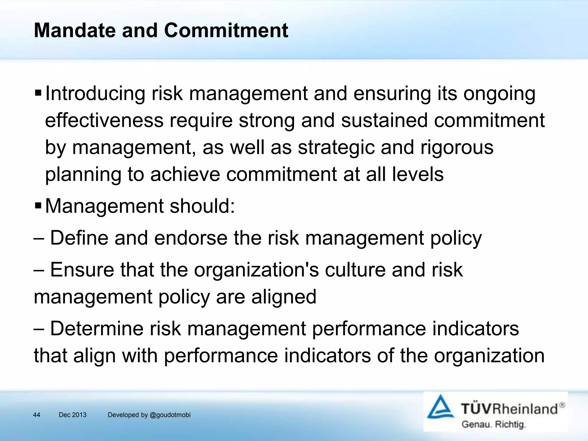 Mandate and Commitment
Introducing risk management and ensuring its ongoing
effectiveness require strong and sustained commitment
by management, as well as strategic and rigorous
planning to achieve commitment at all levels
Management should:
⎯ Define and endorse the risk management policy

⎯ Ensure that the organization's culture and risk
management policy are aligned
⎯ Determine risk management performance indicators
that align with performance indicators of the organization
44

Dec 2013

Developed by @goudotmobi

 