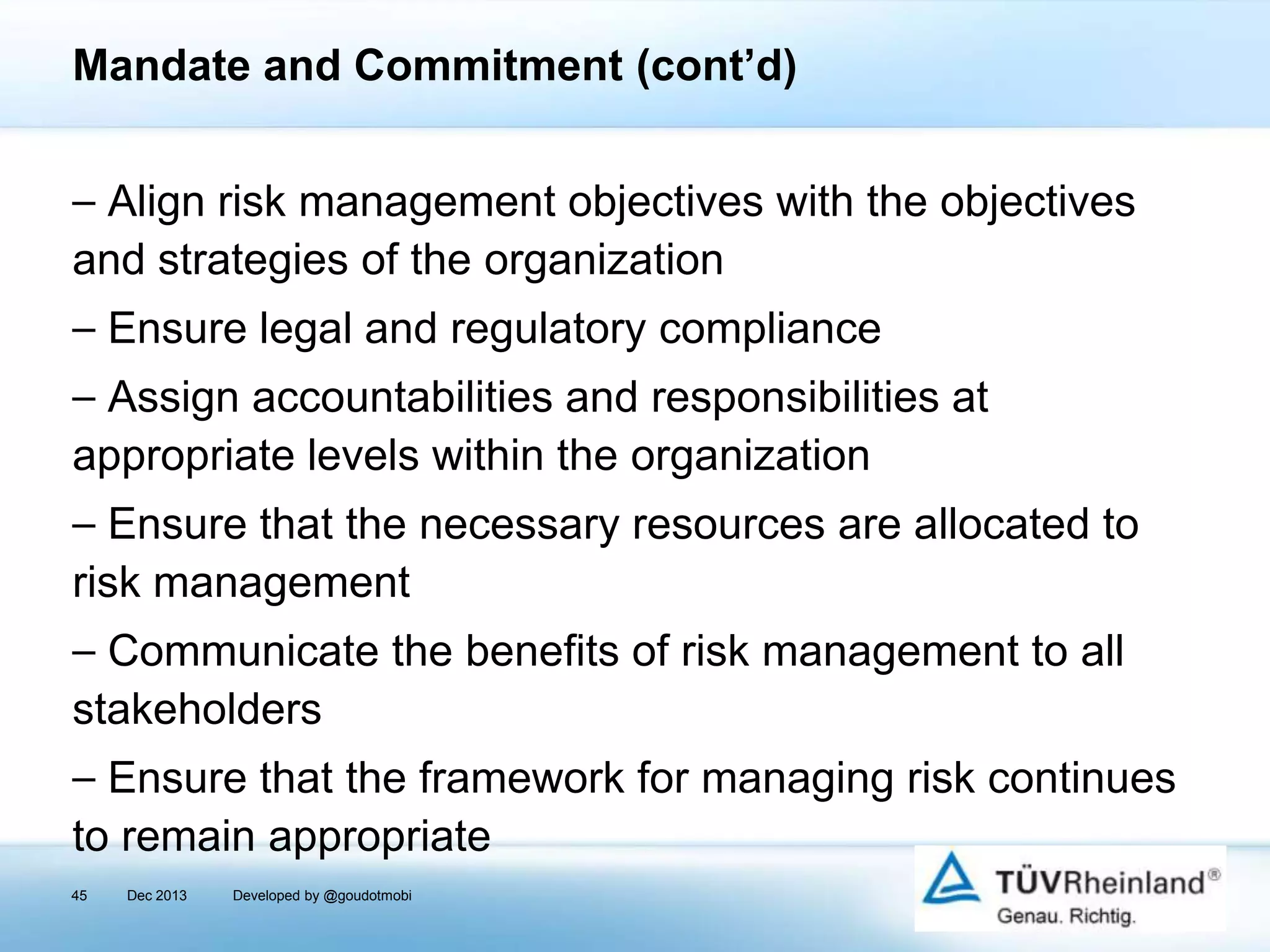Mandate and Commitment (cont’d)
⎯ Align risk management objectives with the objectives
and strategies of the organization
⎯ Ensure legal and regulatory compliance
⎯ Assign accountabilities and responsibilities at
appropriate levels within the organization
⎯ Ensure that the necessary resources are allocated to
risk management
⎯ Communicate the benefits of risk management to all
stakeholders

⎯ Ensure that the framework for managing risk continues
to remain appropriate
45

Dec 2013

Developed by @goudotmobi

 