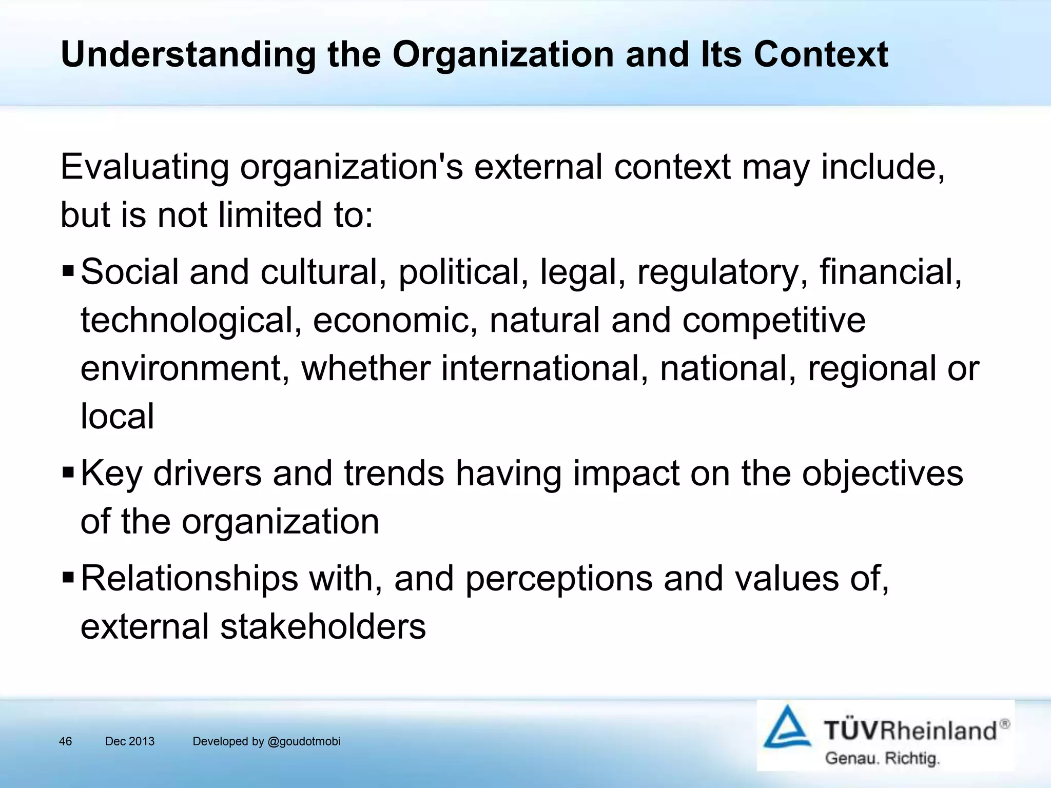 Understanding the Organization and Its Context
Evaluating organization's external context may include,
but is not limited to:
Social and cultural, political, legal, regulatory, financial,
technological, economic, natural and competitive
environment, whether international, national, regional or
local

Key drivers and trends having impact on the objectives
of the organization
Relationships with, and perceptions and values of,
external stakeholders
46

Dec 2013

Developed by @goudotmobi

 