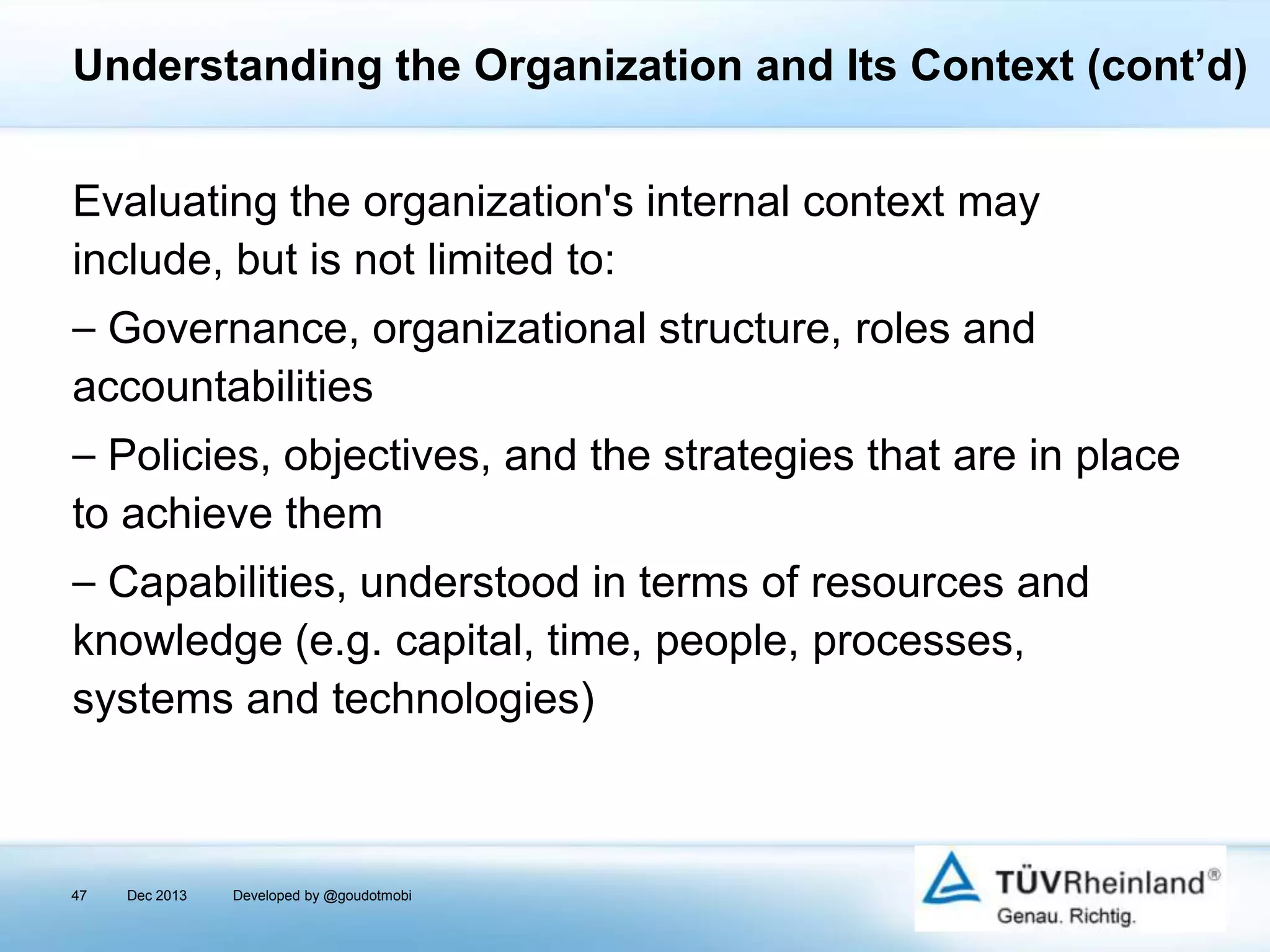 Understanding the Organization and Its Context (cont’d)
Evaluating the organization's internal context may
include, but is not limited to:
⎯ Governance, organizational structure, roles and
accountabilities
⎯ Policies, objectives, and the strategies that are in place
to achieve them

⎯ Capabilities, understood in terms of resources and
knowledge (e.g. capital, time, people, processes,
systems and technologies)

47

Dec 2013

Developed by @goudotmobi

 