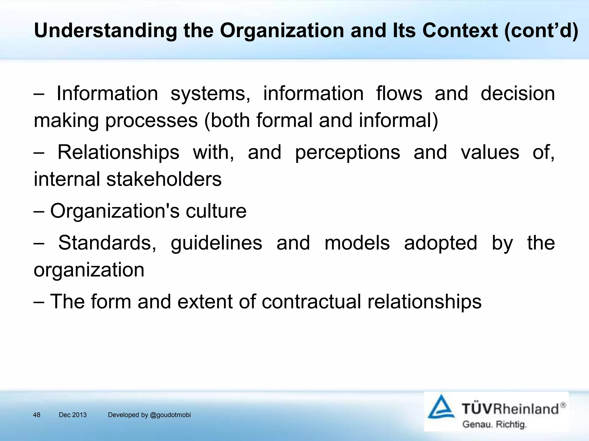 Understanding the Organization and Its Context (cont’d)
⎯ Information systems, information flows and decision
making processes (both formal and informal)
⎯ Relationships with, and perceptions and values of,
internal stakeholders
⎯ Organization's culture
⎯ Standards, guidelines and models adopted by the
organization
⎯ The form and extent of contractual relationships

48

Dec 2013

Developed by @goudotmobi

 