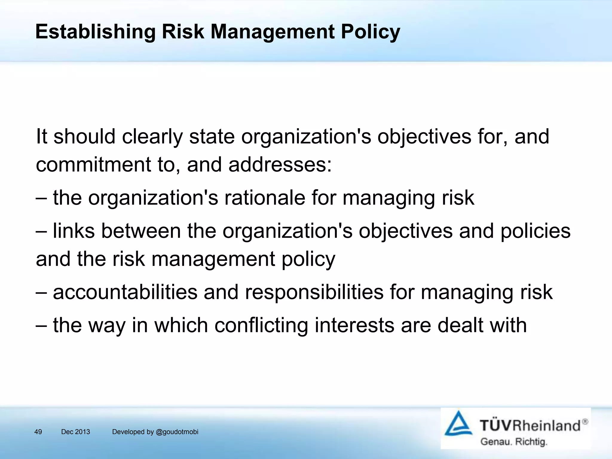 Establishing Risk Management Policy

It should clearly state organization's objectives for, and
commitment to, and addresses:
⎯ the organization's rationale for managing risk
⎯ links between the organization's objectives and policies
and the risk management policy
⎯ accountabilities and responsibilities for managing risk
⎯ the way in which conflicting interests are dealt with

49

Dec 2013

Developed by @goudotmobi

 