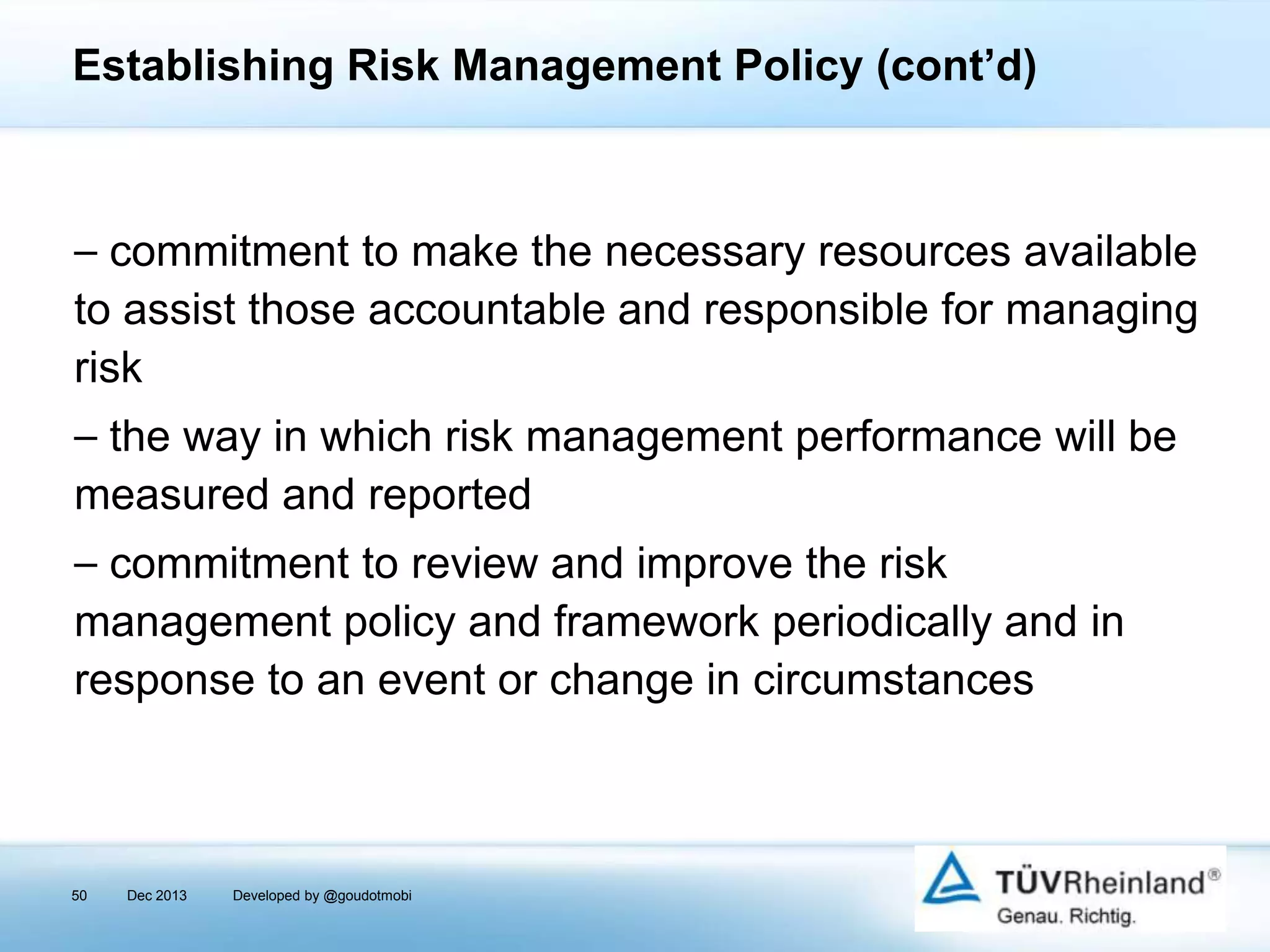 Establishing Risk Management Policy (cont’d)

⎯ commitment to make the necessary resources available
to assist those accountable and responsible for managing
risk
⎯ the way in which risk management performance will be
measured and reported

⎯ commitment to review and improve the risk
management policy and framework periodically and in
response to an event or change in circumstances

50

Dec 2013

Developed by @goudotmobi

 