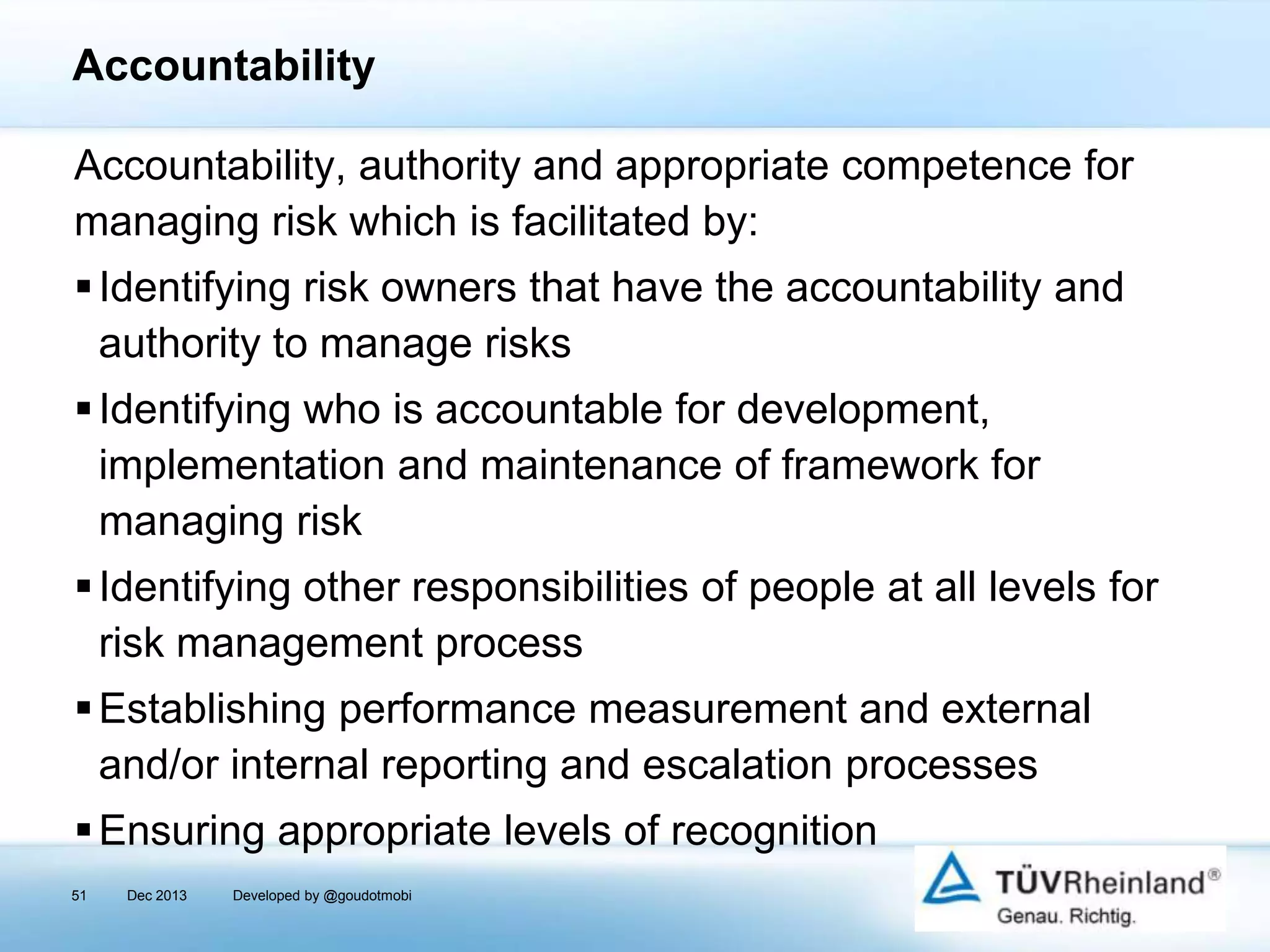 Accountability
Accountability, authority and appropriate competence for
managing risk which is facilitated by:
 Identifying risk owners that have the accountability and
authority to manage risks
 Identifying who is accountable for development,
implementation and maintenance of framework for
managing risk
 Identifying other responsibilities of people at all levels for
risk management process
 Establishing performance measurement and external
and/or internal reporting and escalation processes
 Ensuring appropriate levels of recognition
51

Dec 2013

Developed by @goudotmobi

 