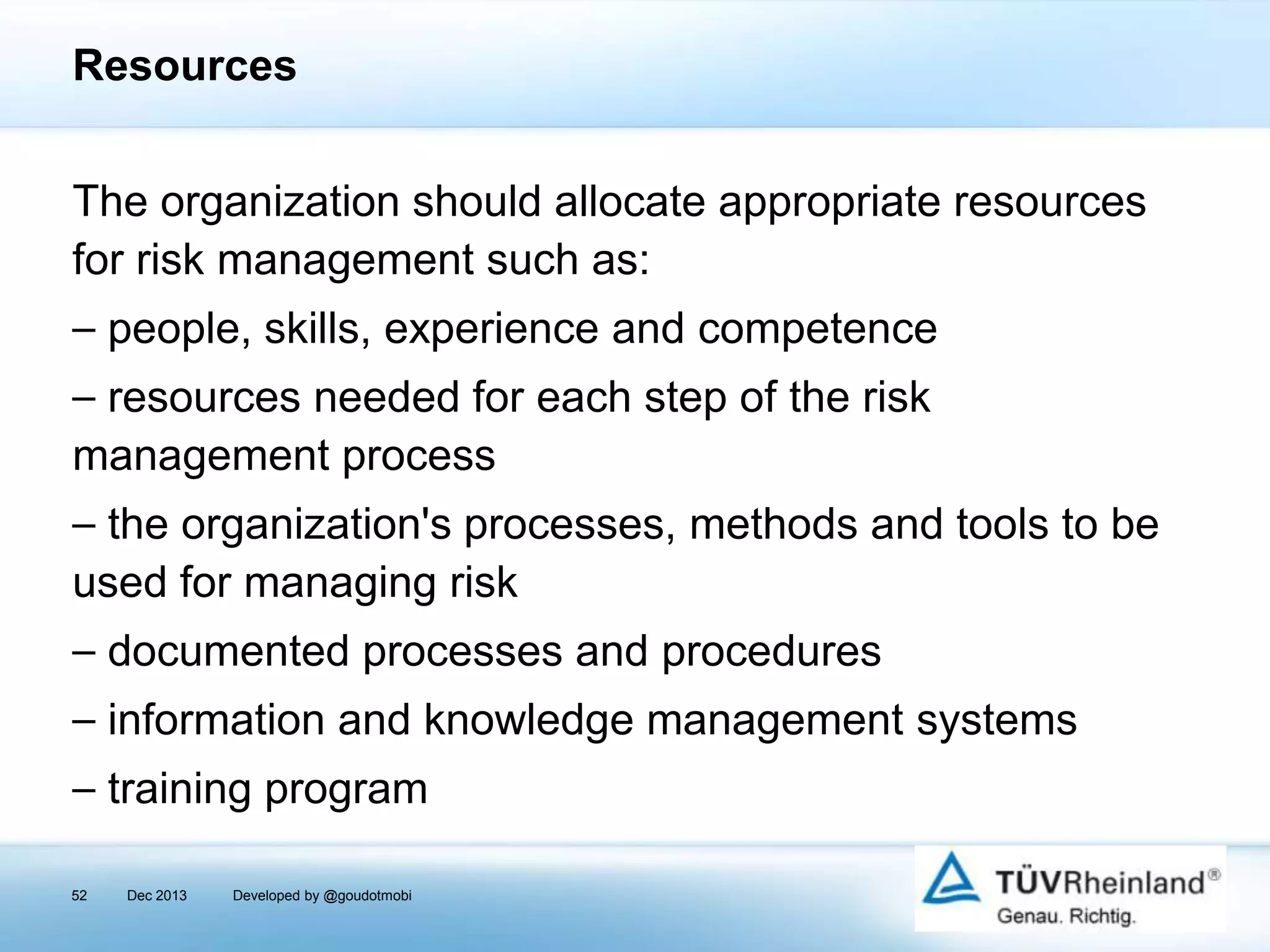 Resources
The organization should allocate appropriate resources
for risk management such as:
⎯ people, skills, experience and competence
⎯ resources needed for each step of the risk
management process
⎯ the organization's processes, methods and tools to be
used for managing risk
⎯ documented processes and procedures
⎯ information and knowledge management systems

⎯ training program
52

Dec 2013

Developed by @goudotmobi

 