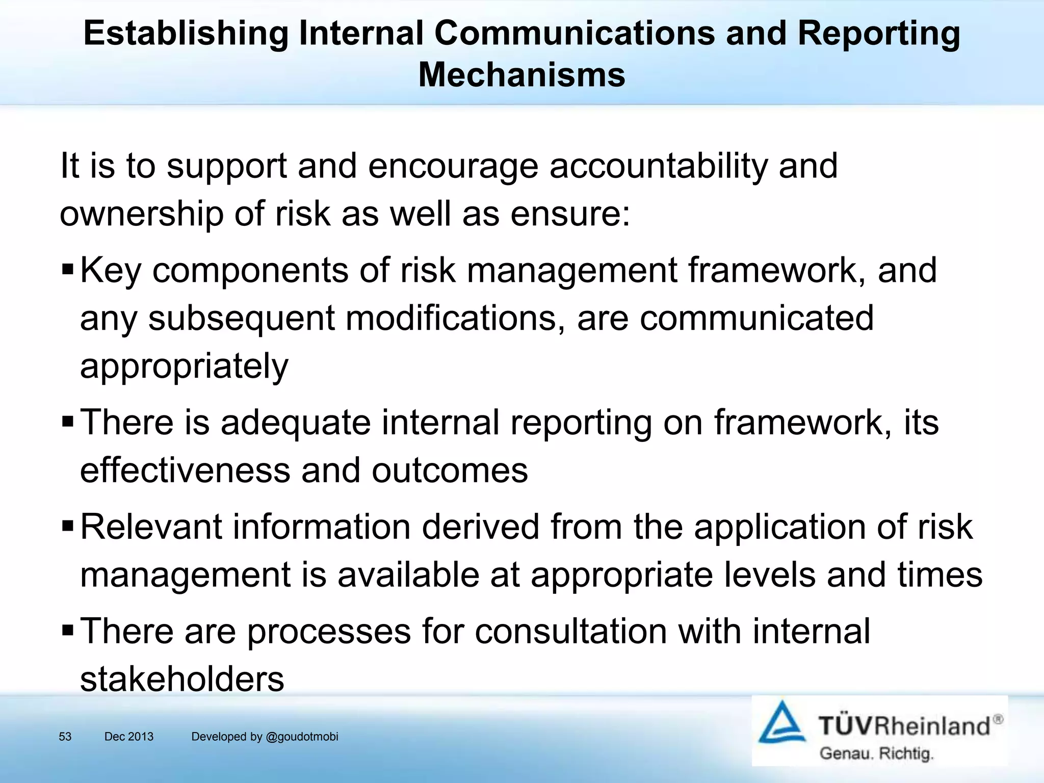 Establishing Internal Communications and Reporting
Mechanisms

It is to support and encourage accountability and
ownership of risk as well as ensure:
Key components of risk management framework, and
any subsequent modifications, are communicated
appropriately
There is adequate internal reporting on framework, its
effectiveness and outcomes
Relevant information derived from the application of risk
management is available at appropriate levels and times

There are processes for consultation with internal
stakeholders
53

Dec 2013

Developed by @goudotmobi

 