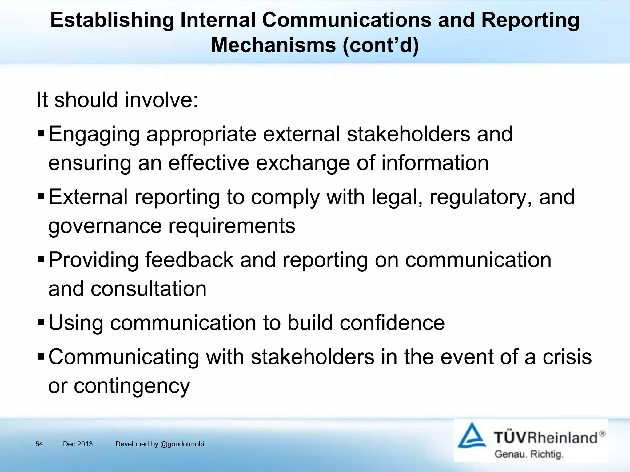 Establishing Internal Communications and Reporting
Mechanisms (cont’d)

It should involve:
Engaging appropriate external stakeholders and
ensuring an effective exchange of information
External reporting to comply with legal, regulatory, and
governance requirements
Providing feedback and reporting on communication
and consultation
Using communication to build confidence
Communicating with stakeholders in the event of a crisis
or contingency
54

Dec 2013

Developed by @goudotmobi

 