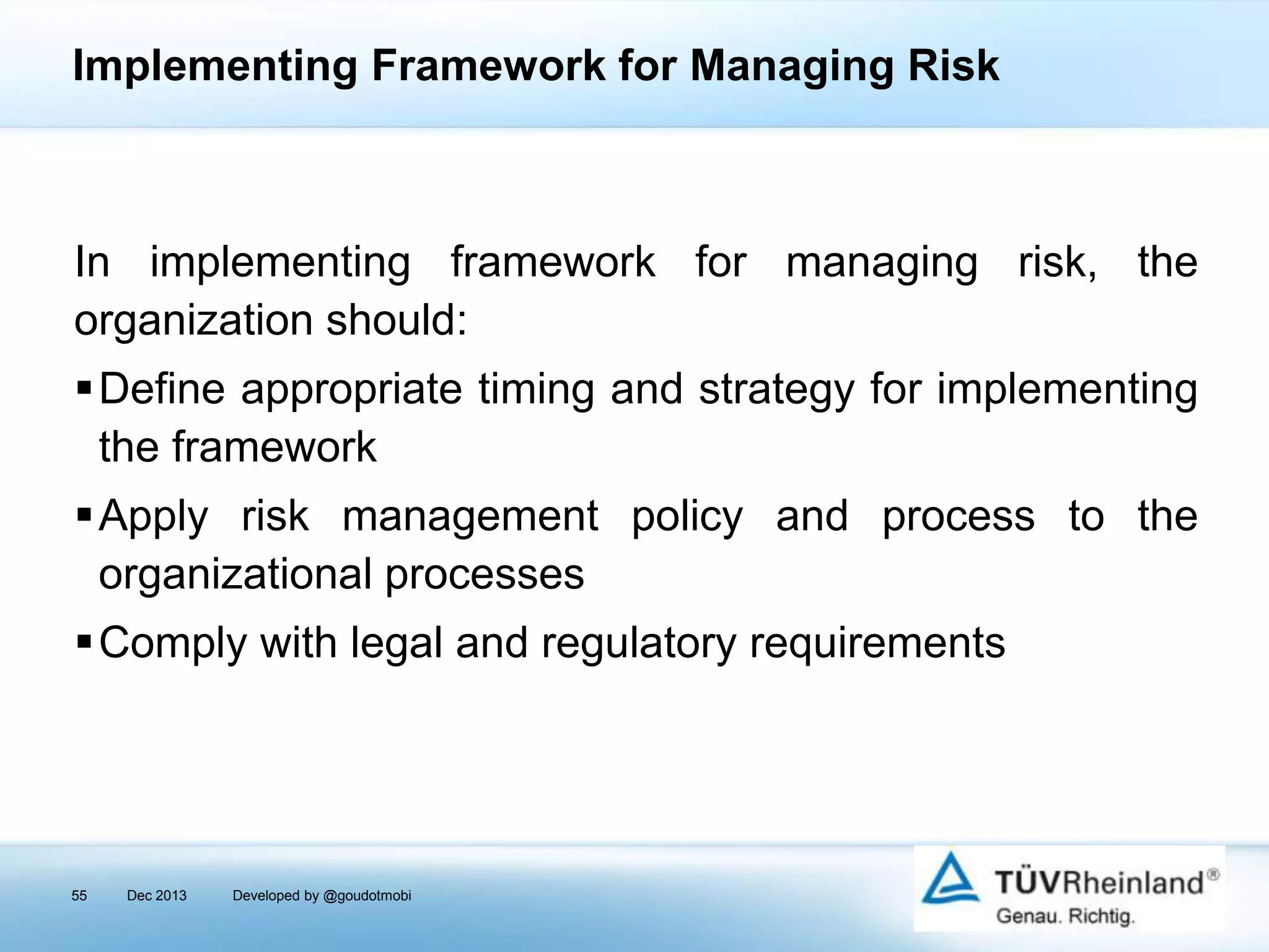 Implementing Framework for Managing Risk

In implementing framework for managing risk, the
organization should:
Define appropriate timing and strategy for implementing
the framework
Apply risk management policy and process to the
organizational processes
Comply with legal and regulatory requirements

55

Dec 2013

Developed by @goudotmobi

 