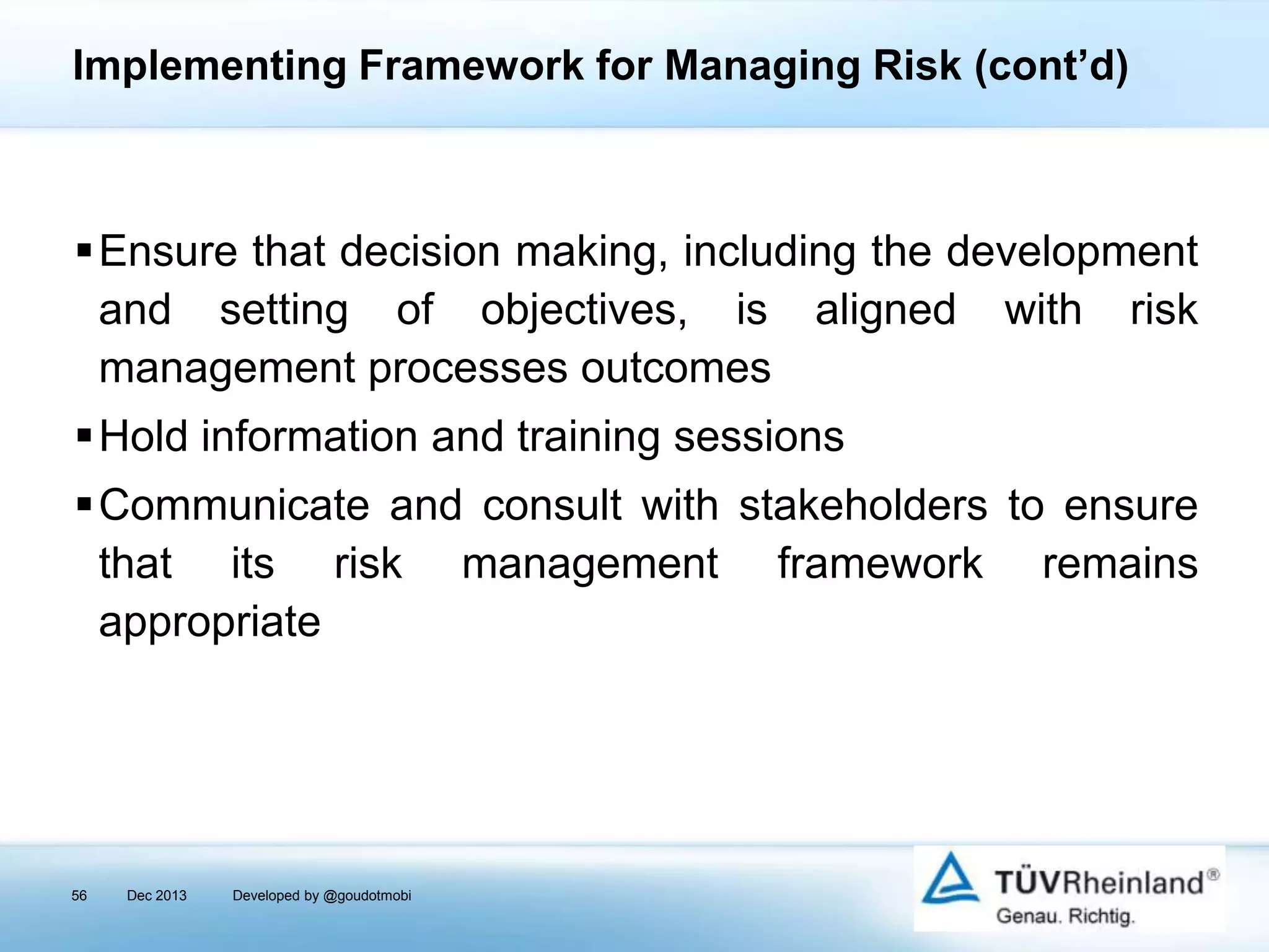 Implementing Framework for Managing Risk (cont’d)

Ensure that decision making, including the development
and setting of objectives, is aligned with risk
management processes outcomes
Hold information and training sessions
Communicate and consult with stakeholders to ensure
that its risk management framework remains
appropriate

56

Dec 2013

Developed by @goudotmobi

 