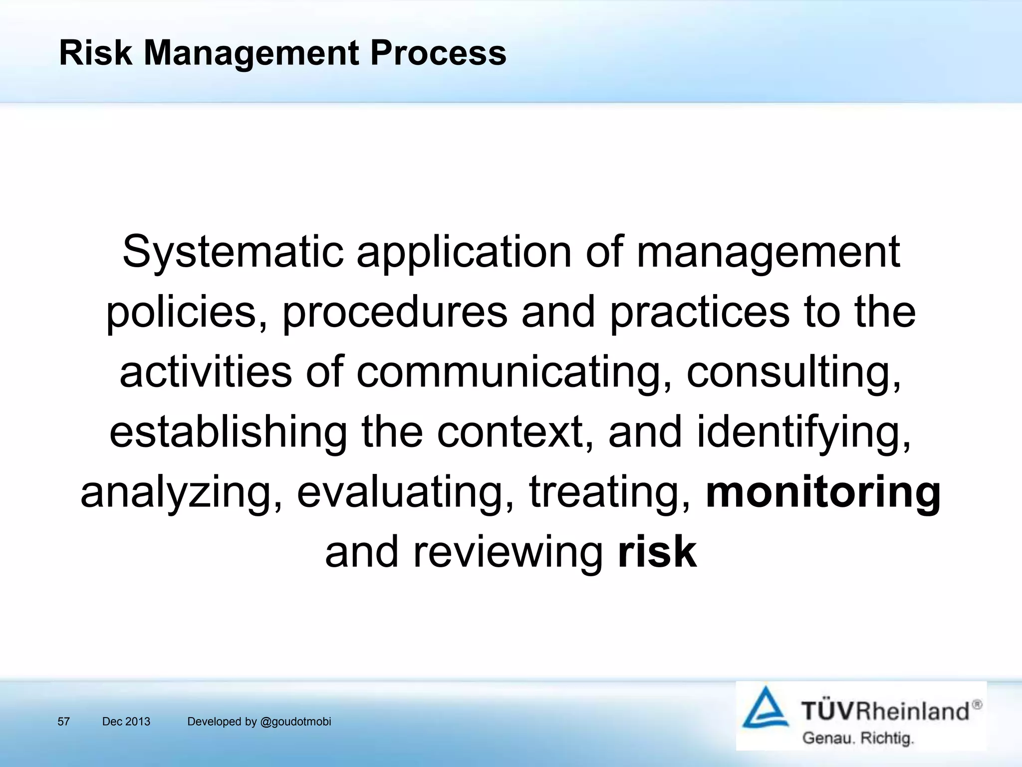 Risk Management Process

Systematic application of management
policies, procedures and practices to the
activities of communicating, consulting,
establishing the context, and identifying,
analyzing, evaluating, treating, monitoring
and reviewing risk

57

Dec 2013

Developed by @goudotmobi

 