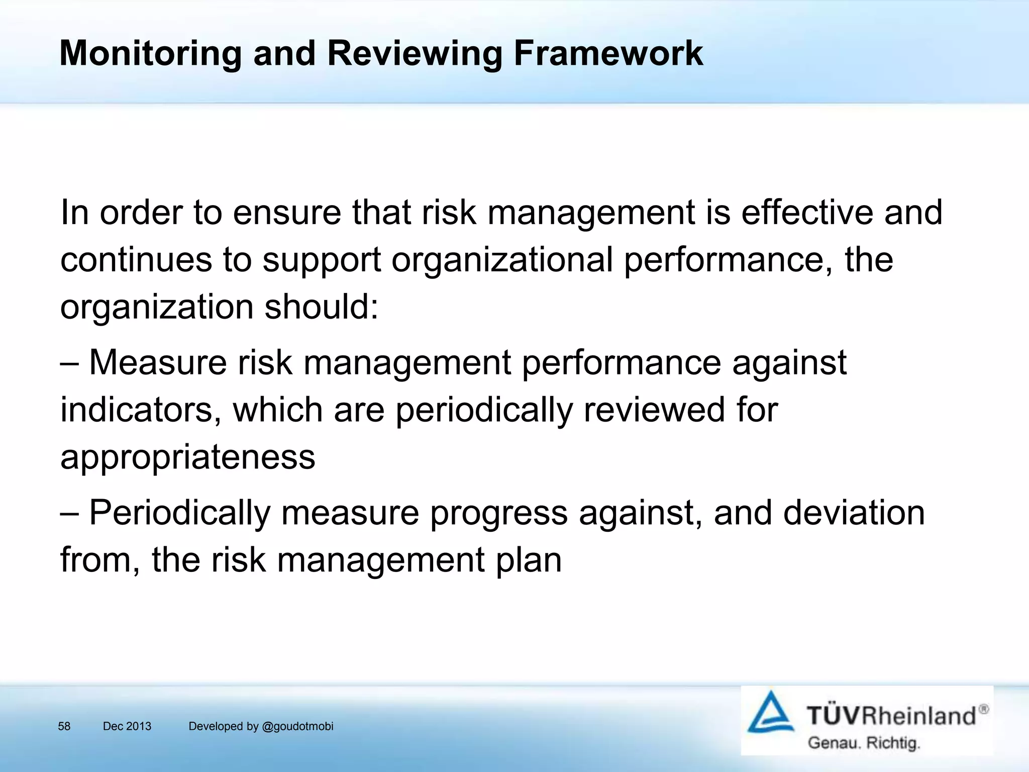 Monitoring and Reviewing Framework

In order to ensure that risk management is effective and
continues to support organizational performance, the
organization should:
⎯ Measure risk management performance against
indicators, which are periodically reviewed for
appropriateness
⎯ Periodically measure progress against, and deviation
from, the risk management plan

58

Dec 2013

Developed by @goudotmobi

 