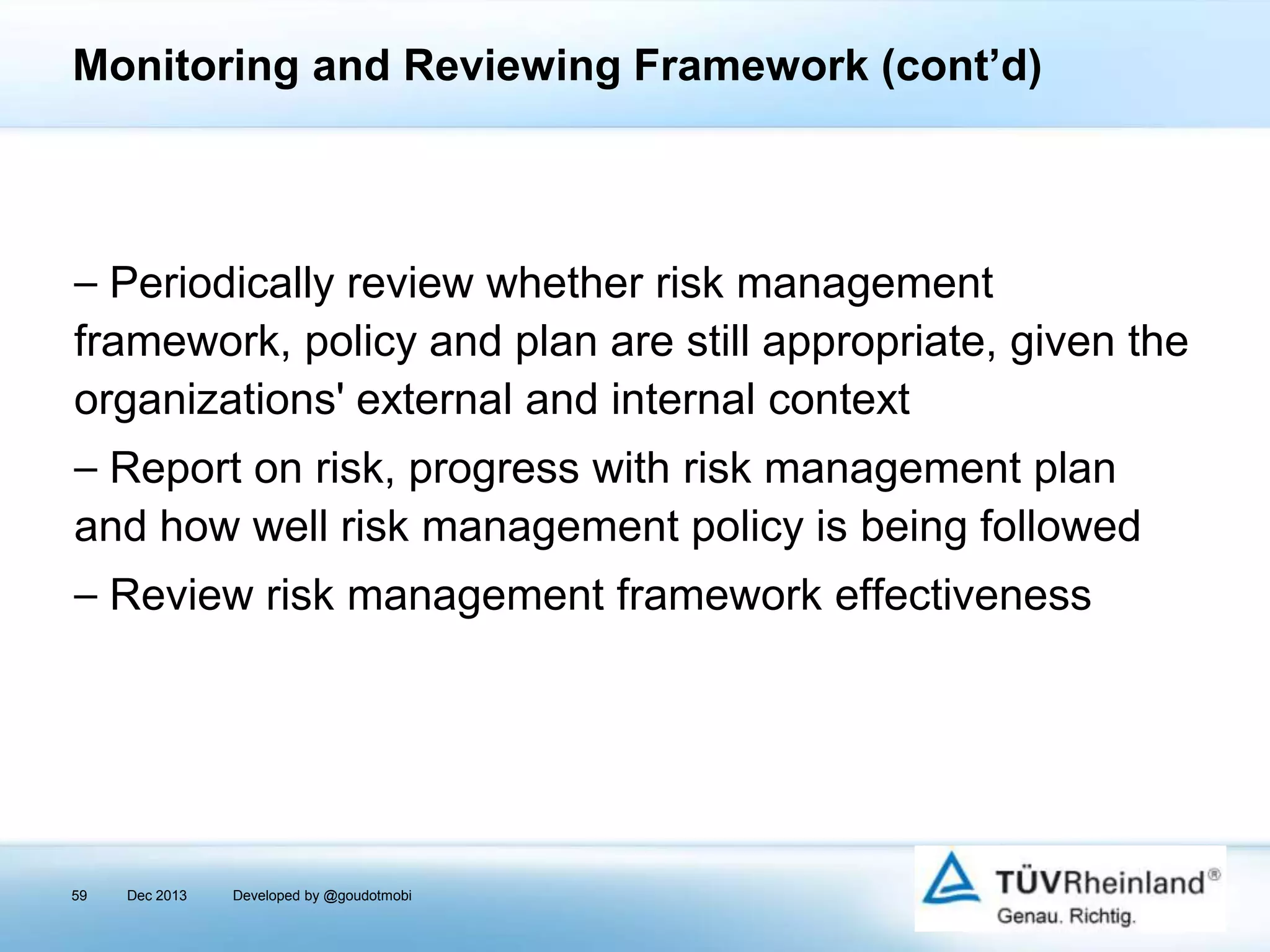 Monitoring and Reviewing Framework (cont’d)

⎯ Periodically review whether risk management
framework, policy and plan are still appropriate, given the
organizations' external and internal context
⎯ Report on risk, progress with risk management plan
and how well risk management policy is being followed
⎯ Review risk management framework effectiveness

59

Dec 2013

Developed by @goudotmobi

 