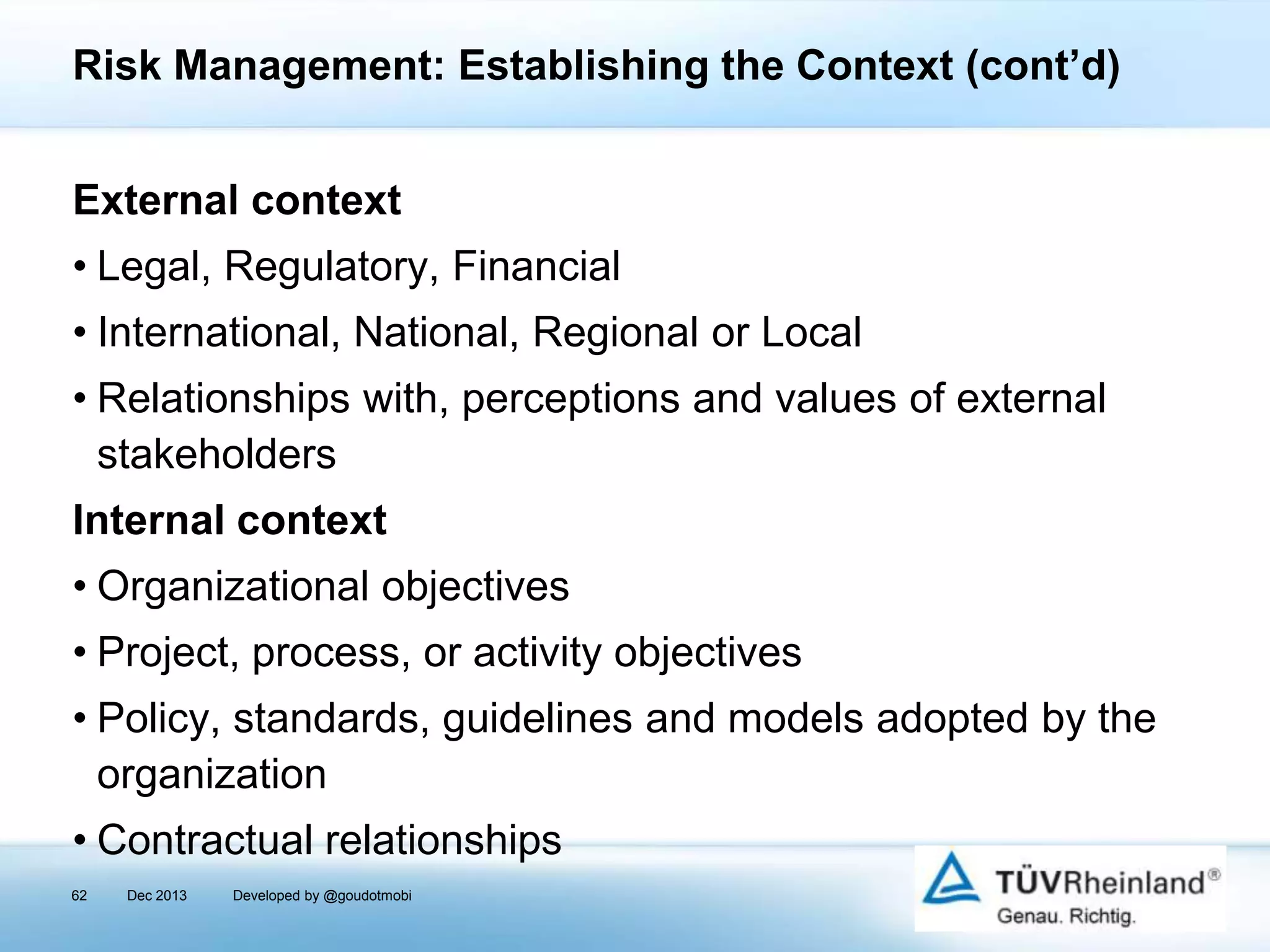 Risk Management: Establishing the Context (cont’d)
External context
• Legal, Regulatory, Financial
• International, National, Regional or Local
• Relationships with, perceptions and values of external
stakeholders
Internal context

• Organizational objectives
• Project, process, or activity objectives
• Policy, standards, guidelines and models adopted by the
organization
• Contractual relationships
62

Dec 2013

Developed by @goudotmobi

 