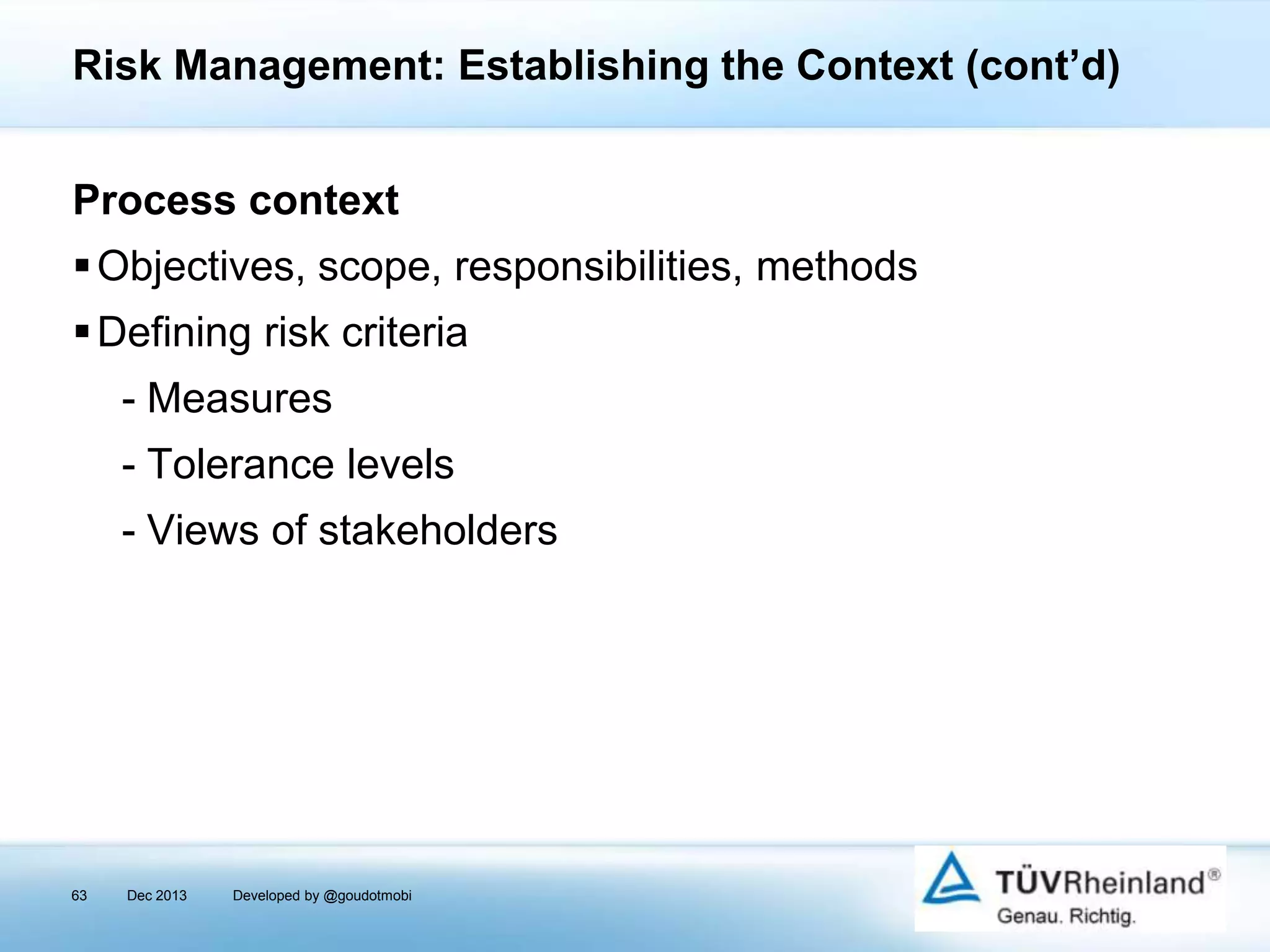 Risk Management: Establishing the Context (cont’d)
Process context
 Objectives, scope, responsibilities, methods
 Defining risk criteria
- Measures
- Tolerance levels
- Views of stakeholders

63

Dec 2013

Developed by @goudotmobi

 
