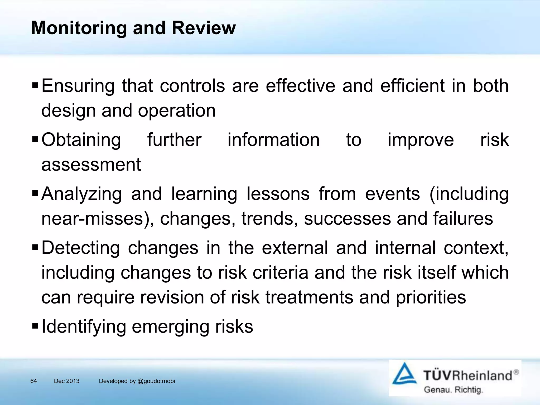 Monitoring and Review
Ensuring that controls are effective and efficient in both
design and operation
Obtaining further
assessment

information

to

improve

risk

Analyzing and learning lessons from events (including
near-misses), changes, trends, successes and failures

Detecting changes in the external and internal context,
including changes to risk criteria and the risk itself which
can require revision of risk treatments and priorities
Identifying emerging risks
64

Dec 2013

Developed by @goudotmobi

 