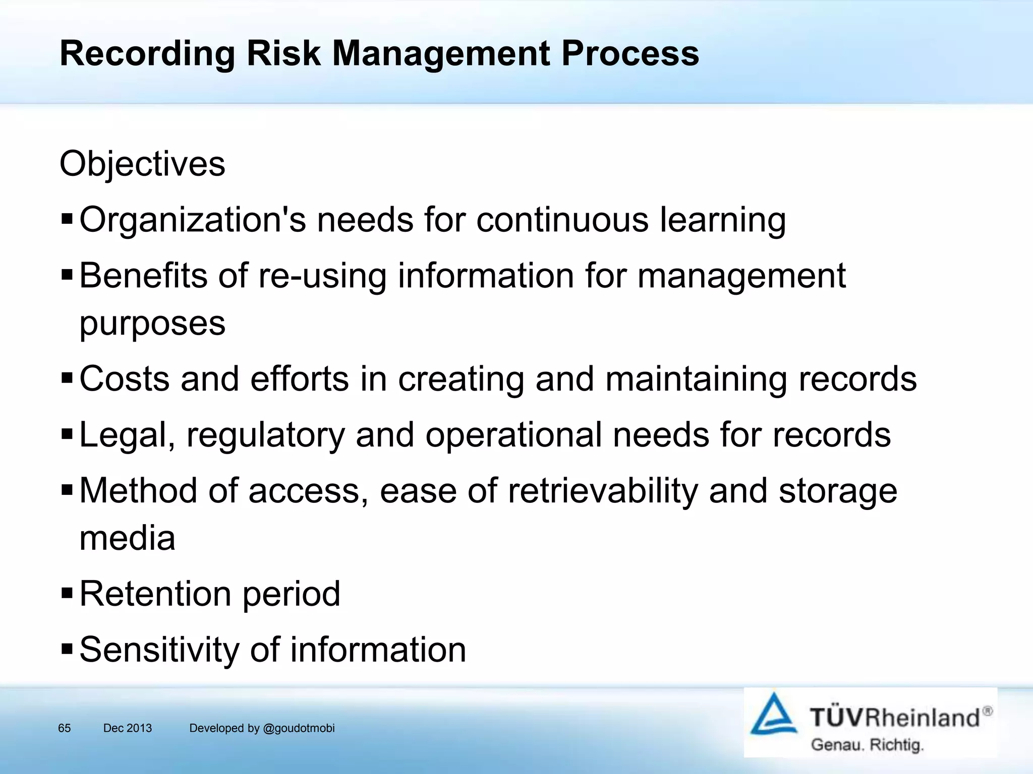 Recording Risk Management Process
Objectives
Organization's needs for continuous learning

Benefits of re-using information for management
purposes
Costs and efforts in creating and maintaining records
Legal, regulatory and operational needs for records
Method of access, ease of retrievability and storage
media
Retention period

Sensitivity of information
65

Dec 2013

Developed by @goudotmobi

 