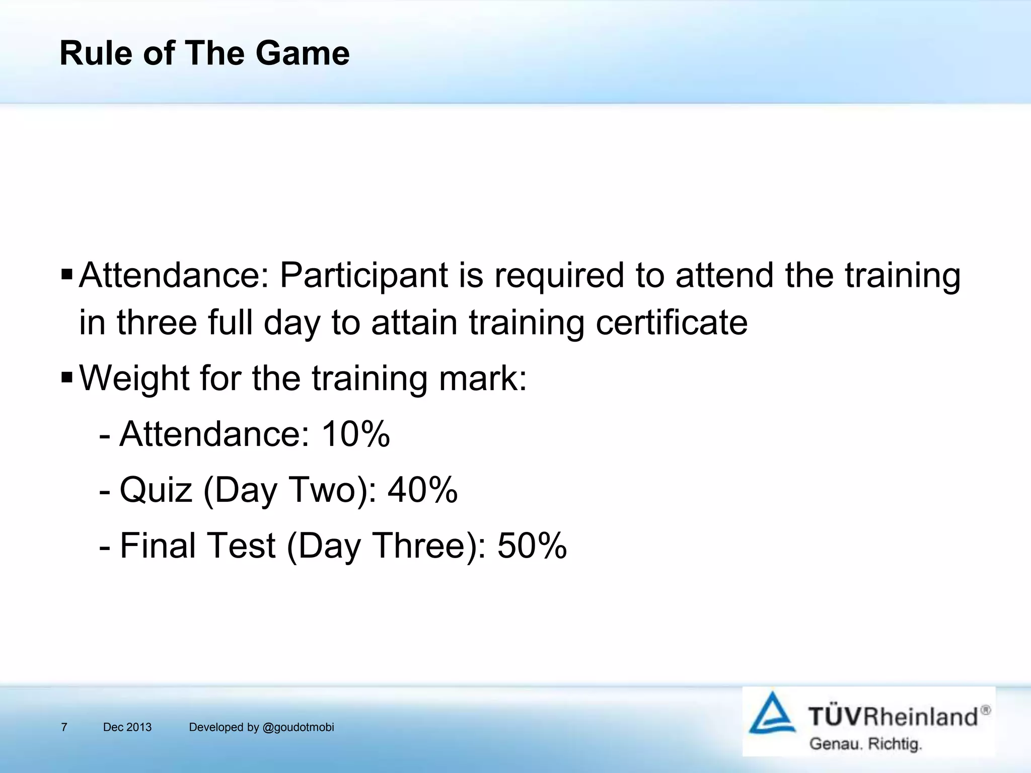 Rule of The Game

Attendance: Participant is required to attend the training
in three full day to attain training certificate
Weight for the training mark:
- Attendance: 10%
- Quiz (Day Two): 40%
- Final Test (Day Three): 50%

7

Dec 2013

Developed by @goudotmobi

 