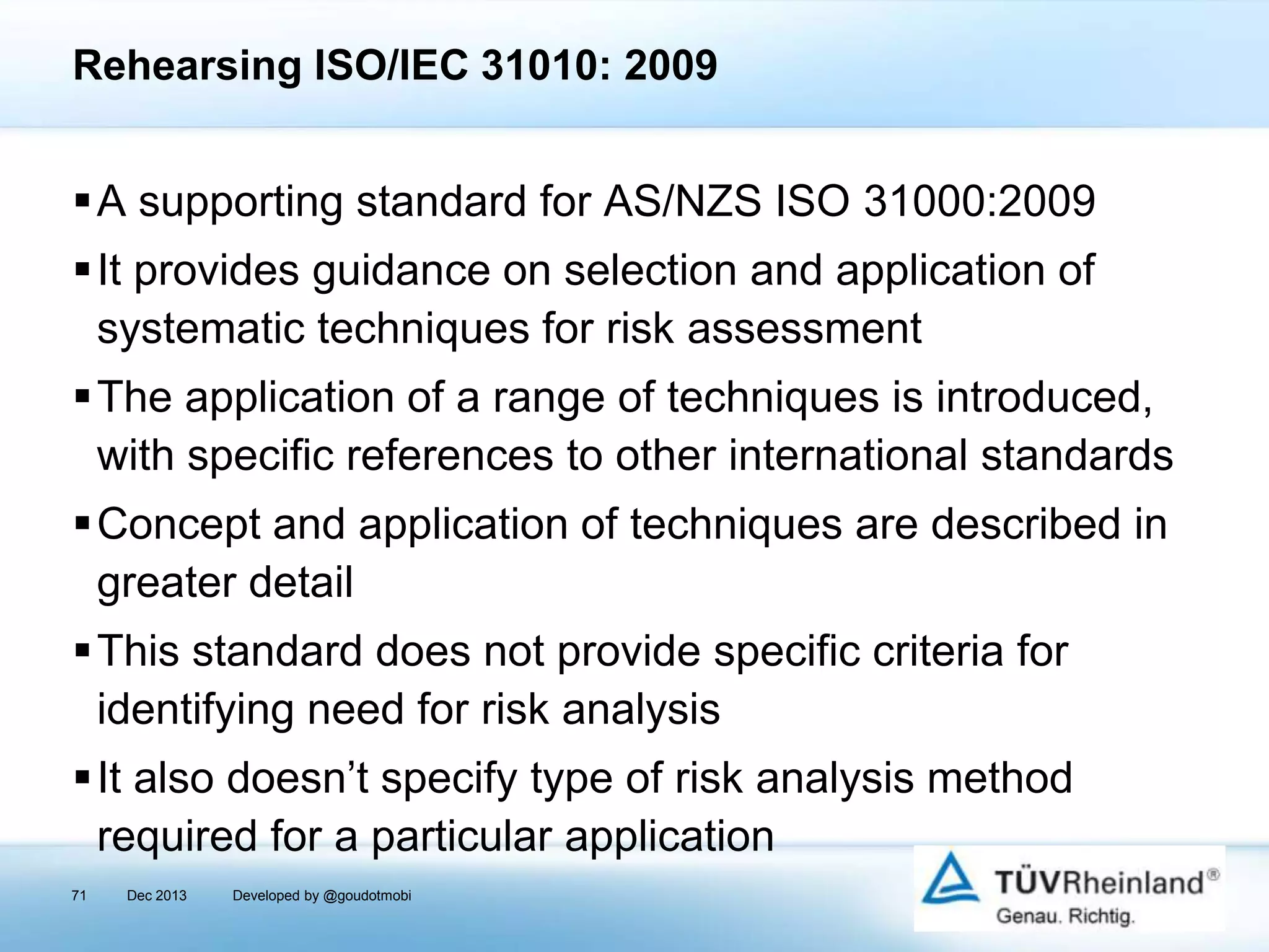 Rehearsing ISO/IEC 31010: 2009

A supporting standard for AS/NZS ISO 31000:2009
It provides guidance on selection and application of
systematic techniques for risk assessment
The application of a range of techniques is introduced,
with specific references to other international standards
Concept and application of techniques are described in
greater detail
This standard does not provide specific criteria for
identifying need for risk analysis

It also doesn’t specify type of risk analysis method
required for a particular application
71

Dec 2013

Developed by @goudotmobi

 