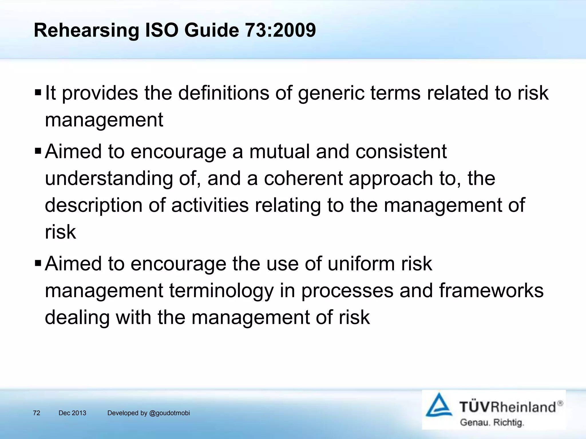 Rehearsing ISO Guide 73:2009

It provides the definitions of generic terms related to risk
management
Aimed to encourage a mutual and consistent
understanding of, and a coherent approach to, the
description of activities relating to the management of
risk

Aimed to encourage the use of uniform risk
management terminology in processes and frameworks
dealing with the management of risk

72

Dec 2013

Developed by @goudotmobi

 