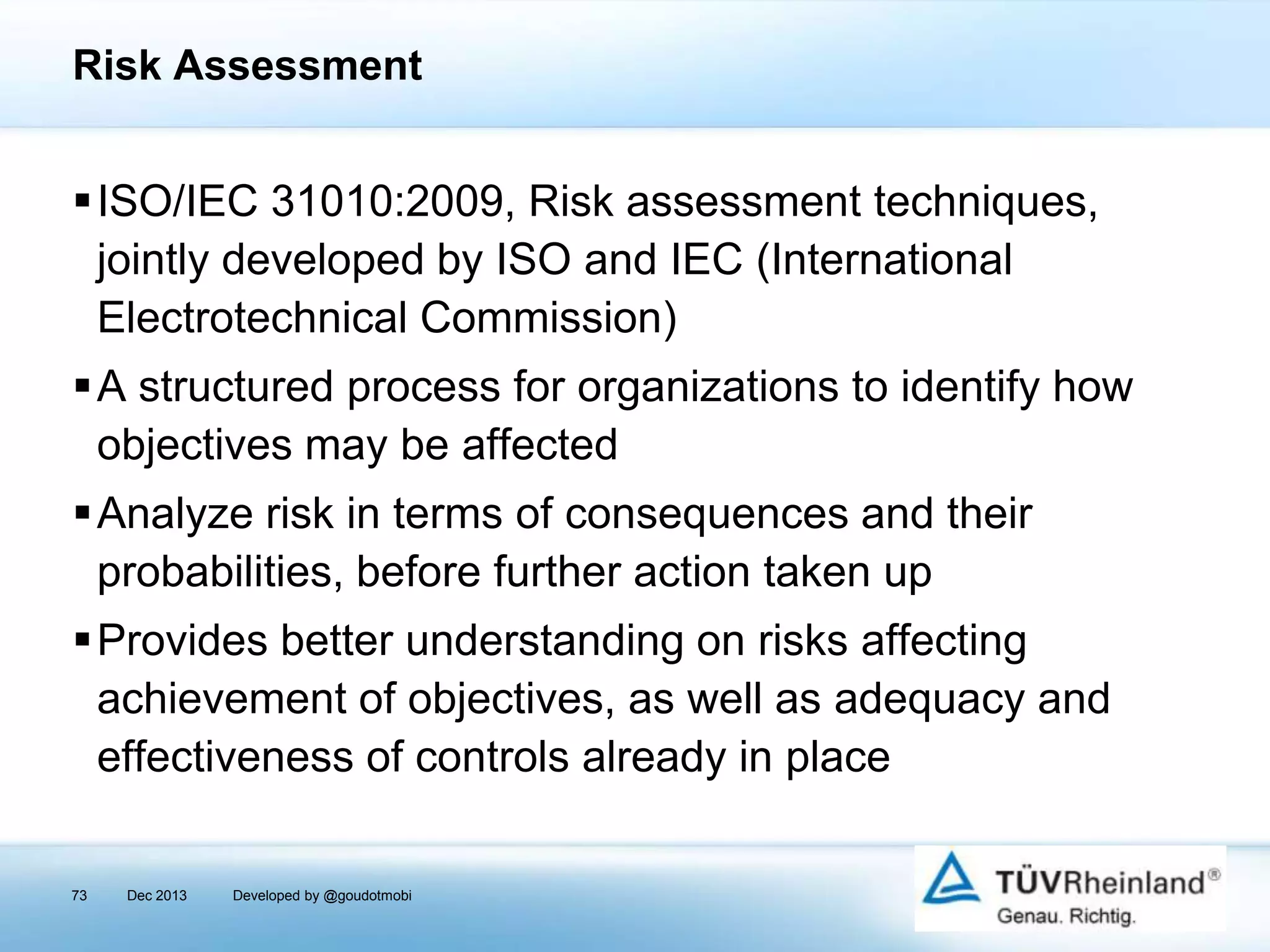 Risk Assessment

ISO/IEC 31010:2009, Risk assessment techniques,
jointly developed by ISO and IEC (International
Electrotechnical Commission)
A structured process for organizations to identify how
objectives may be affected
Analyze risk in terms of consequences and their
probabilities, before further action taken up
Provides better understanding on risks affecting
achievement of objectives, as well as adequacy and
effectiveness of controls already in place
73

Dec 2013

Developed by @goudotmobi

 