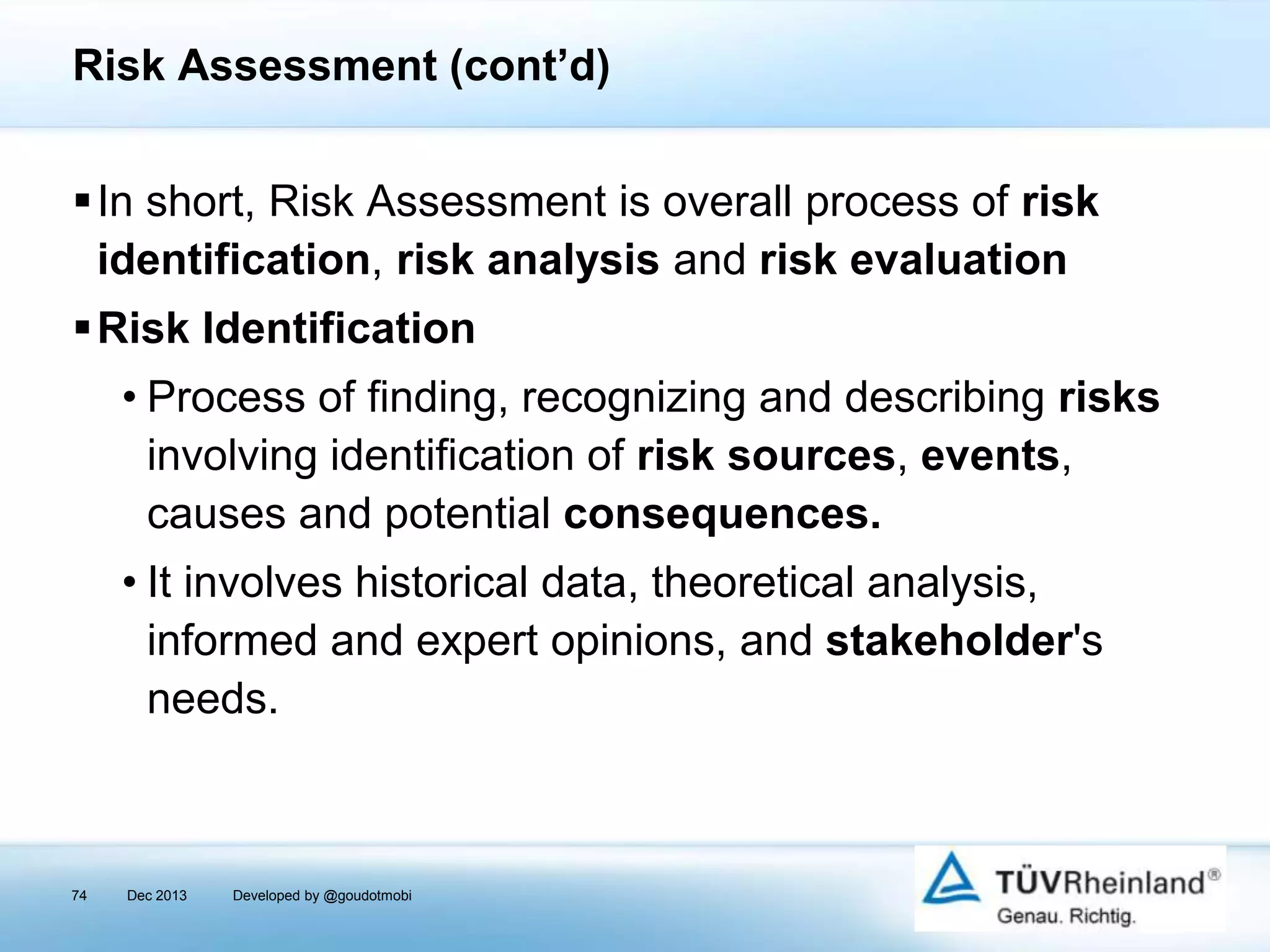 Risk Assessment (cont’d)
In short, Risk Assessment is overall process of risk
identification, risk analysis and risk evaluation
Risk Identification
• Process of finding, recognizing and describing risks
involving identification of risk sources, events,
causes and potential consequences.

• It involves historical data, theoretical analysis,
informed and expert opinions, and stakeholder's
needs.

74

Dec 2013

Developed by @goudotmobi

 
