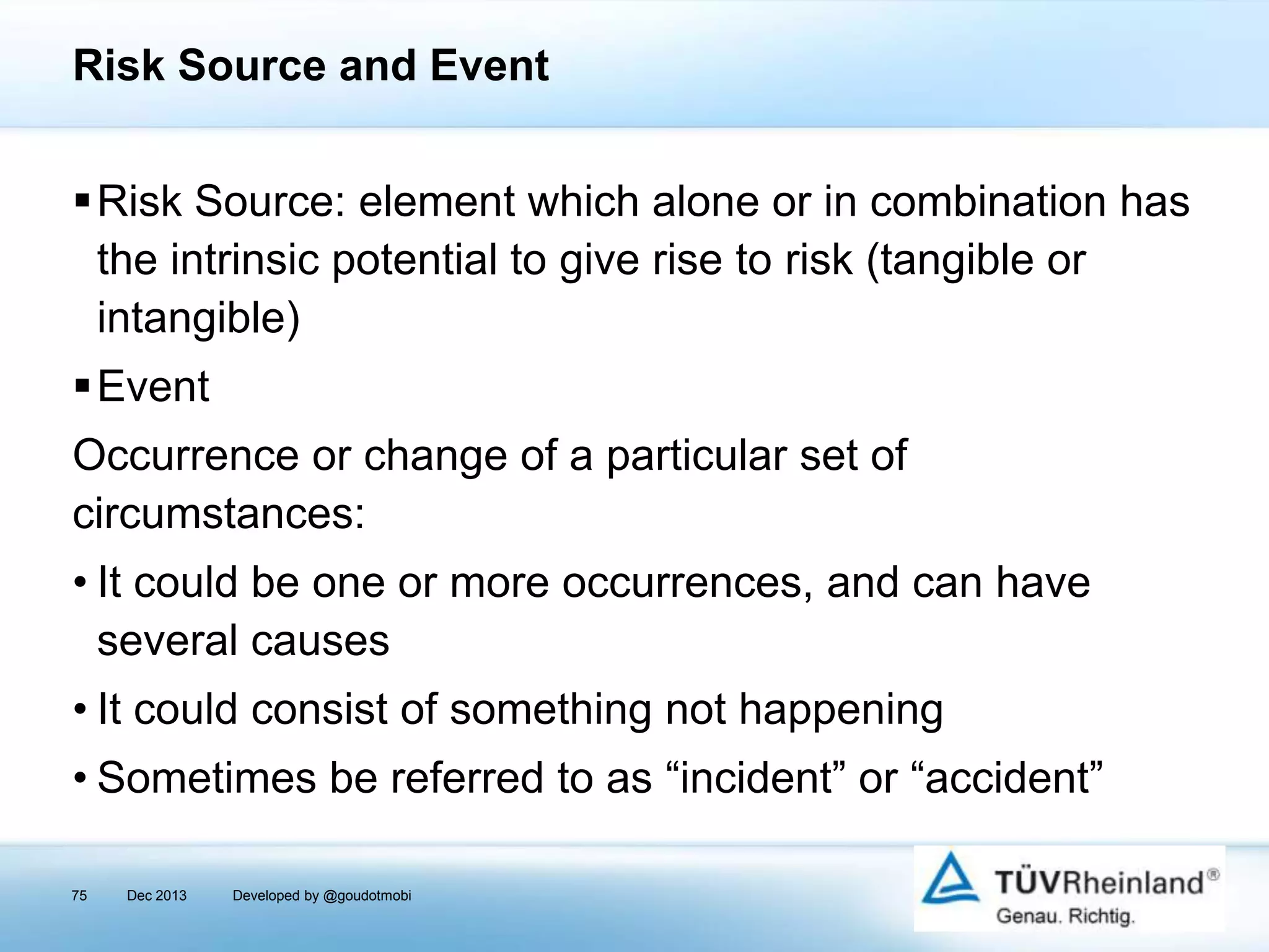 Risk Source and Event
Risk Source: element which alone or in combination has
the intrinsic potential to give rise to risk (tangible or
intangible)
Event
Occurrence or change of a particular set of
circumstances:

• It could be one or more occurrences, and can have
several causes
• It could consist of something not happening

• Sometimes be referred to as “incident” or “accident”
75

Dec 2013

Developed by @goudotmobi

 