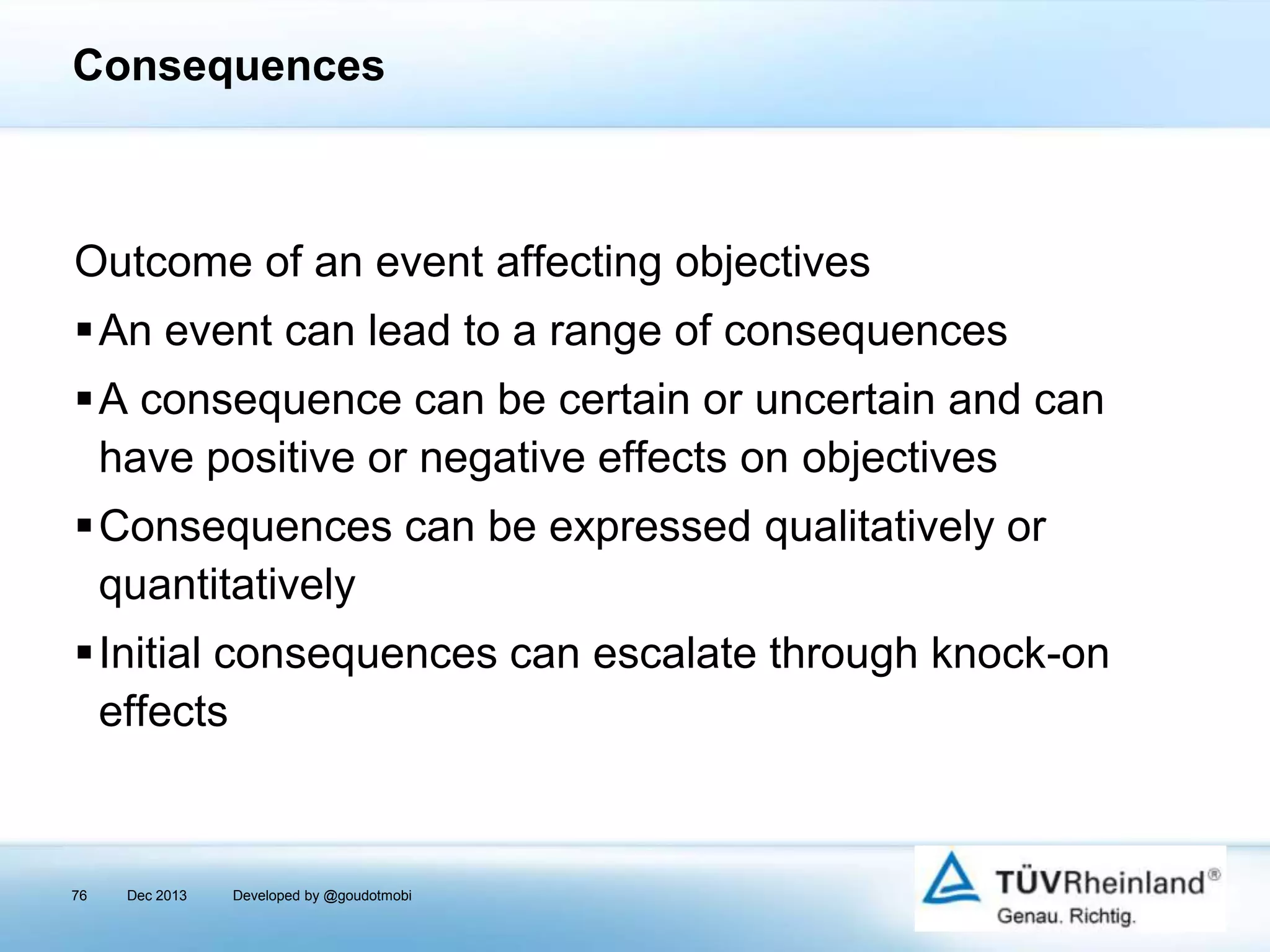 Consequences

Outcome of an event affecting objectives

An event can lead to a range of consequences
A consequence can be certain or uncertain and can
have positive or negative effects on objectives
Consequences can be expressed qualitatively or
quantitatively
Initial consequences can escalate through knock-on
effects

76

Dec 2013

Developed by @goudotmobi

 