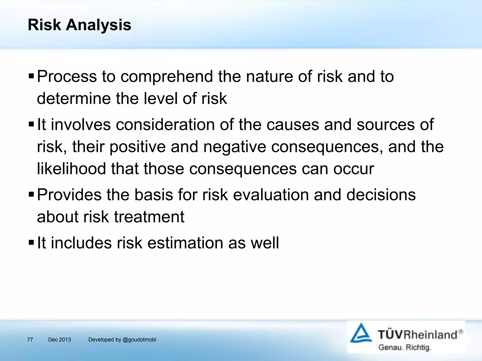 Risk Analysis

Process to comprehend the nature of risk and to
determine the level of risk
It involves consideration of the causes and sources of
risk, their positive and negative consequences, and the
likelihood that those consequences can occur
Provides the basis for risk evaluation and decisions
about risk treatment
It includes risk estimation as well

77

Dec 2013

Developed by @goudotmobi

 