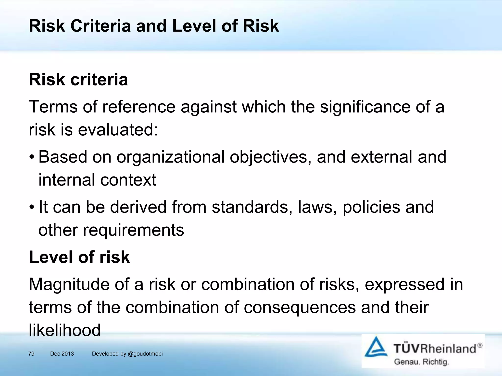 Risk Criteria and Level of Risk
Risk criteria
Terms of reference against which the significance of a
risk is evaluated:
• Based on organizational objectives, and external and
internal context
• It can be derived from standards, laws, policies and
other requirements
Level of risk
Magnitude of a risk or combination of risks, expressed in
terms of the combination of consequences and their
likelihood
79

Dec 2013

Developed by @goudotmobi

 