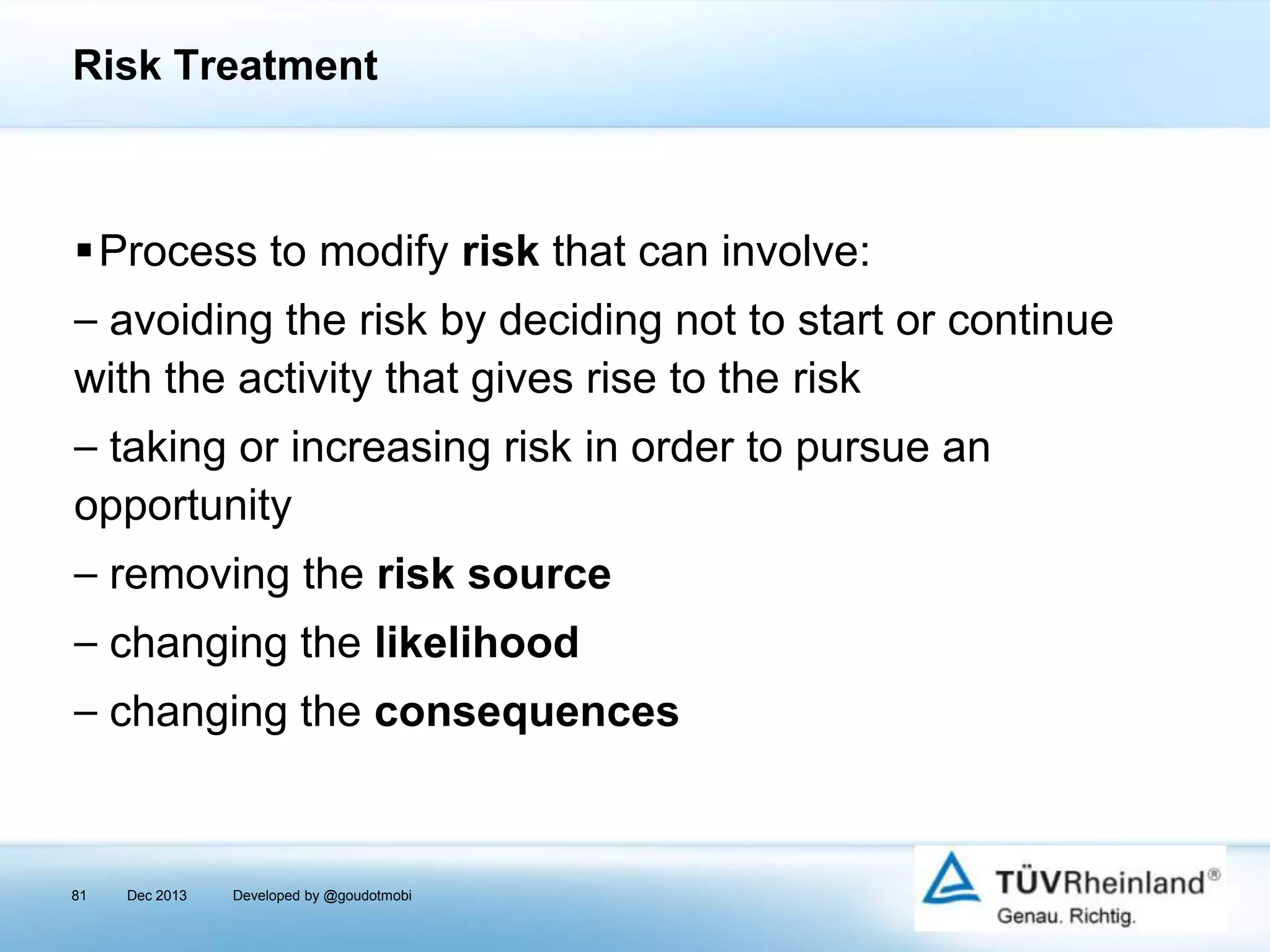 Risk Treatment

Process to modify risk that can involve:

⎯ avoiding the risk by deciding not to start or continue
with the activity that gives rise to the risk
⎯ taking or increasing risk in order to pursue an
opportunity
⎯ removing the risk source
⎯ changing the likelihood
⎯ changing the consequences

81

Dec 2013

Developed by @goudotmobi

 