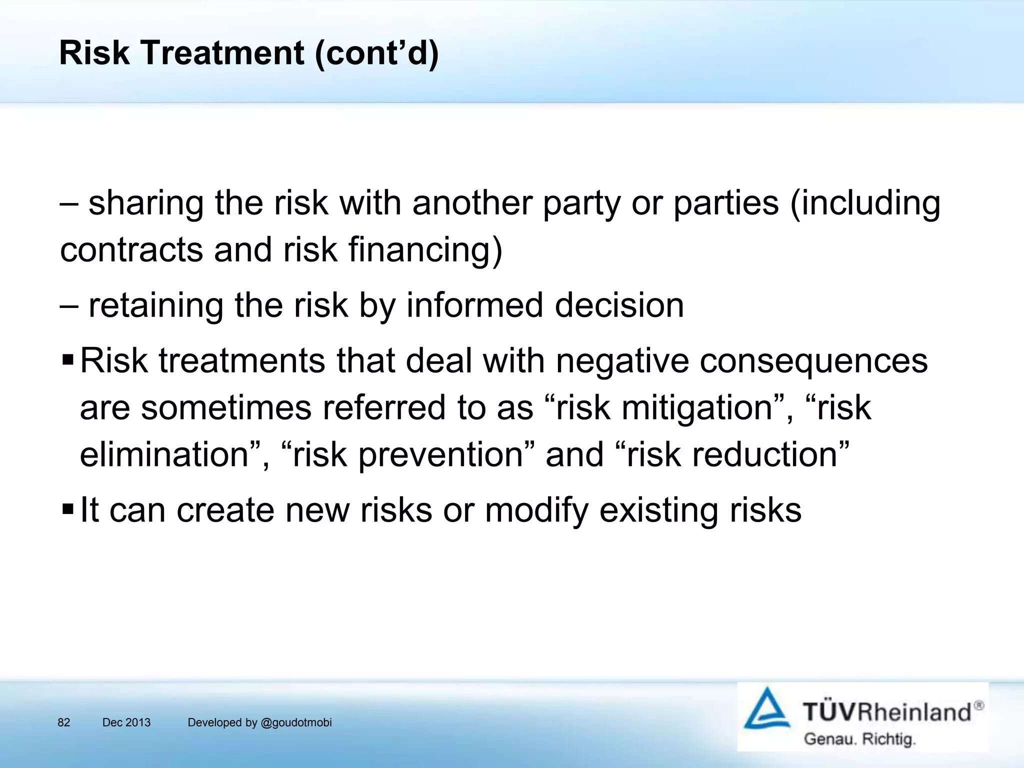 Risk Treatment (cont’d)

⎯ sharing the risk with another party or parties (including
contracts and risk financing)
⎯ retaining the risk by informed decision
Risk treatments that deal with negative consequences
are sometimes referred to as “risk mitigation”, “risk
elimination”, “risk prevention” and “risk reduction”
It can create new risks or modify existing risks

82

Dec 2013

Developed by @goudotmobi

 