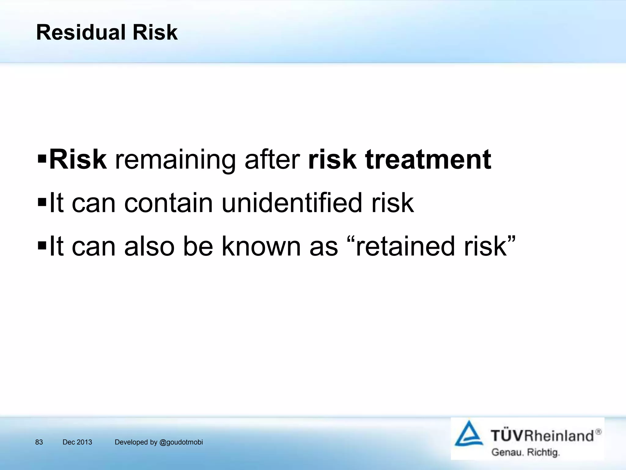 Residual Risk

Risk remaining after risk treatment
It can contain unidentified risk
It can also be known as “retained risk”

83

Dec 2013

Developed by @goudotmobi

 