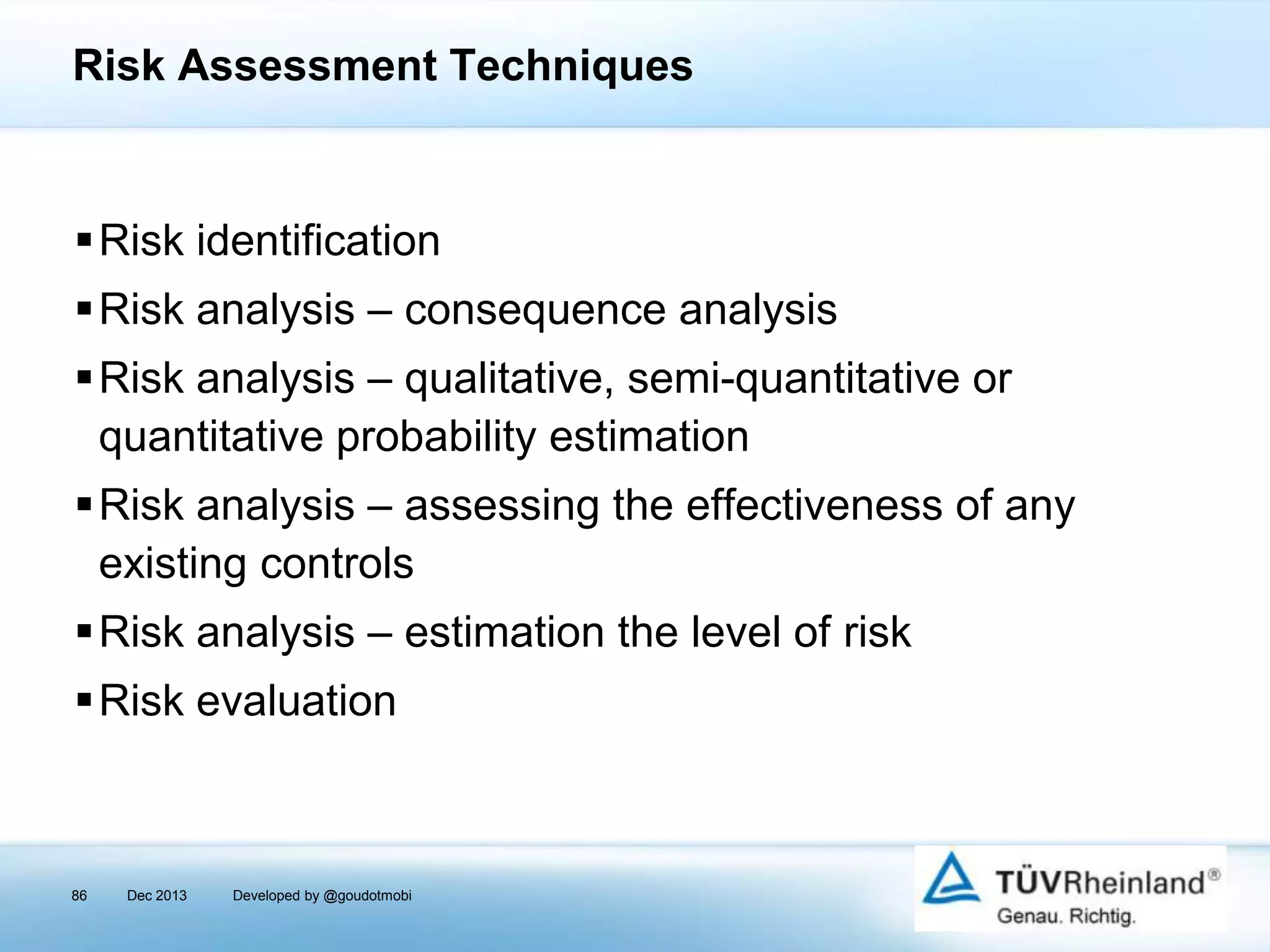 Risk Assessment Techniques

Risk identification
Risk analysis – consequence analysis
Risk analysis – qualitative, semi-quantitative or
quantitative probability estimation
Risk analysis – assessing the effectiveness of any
existing controls
Risk analysis – estimation the level of risk
Risk evaluation

86

Dec 2013

Developed by @goudotmobi

 