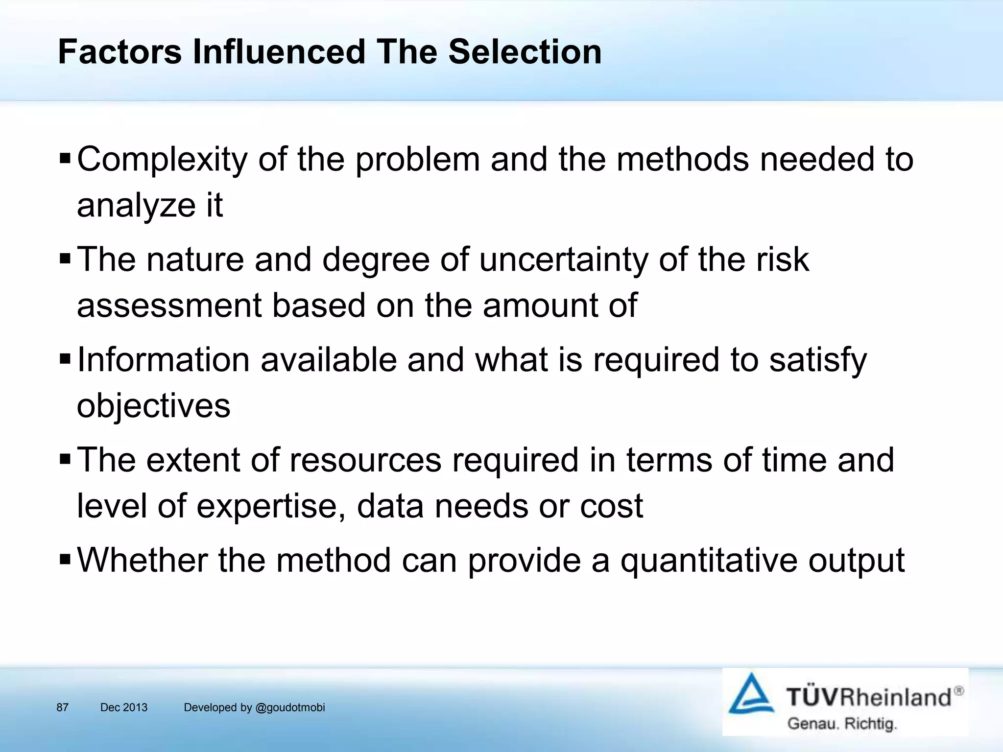 Factors Influenced The Selection
Complexity of the problem and the methods needed to
analyze it
The nature and degree of uncertainty of the risk
assessment based on the amount of
Information available and what is required to satisfy
objectives

The extent of resources required in terms of time and
level of expertise, data needs or cost
Whether the method can provide a quantitative output

87

Dec 2013

Developed by @goudotmobi

 