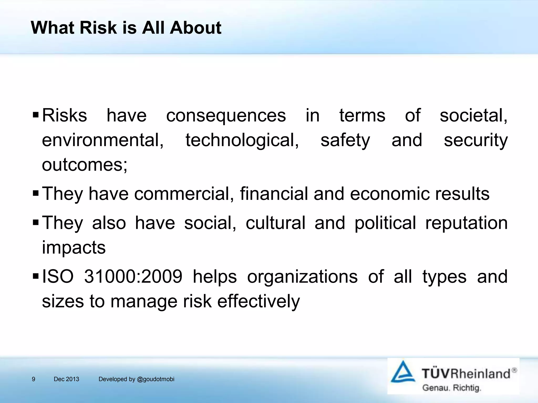 What Risk is All About

Risks have consequences in terms of societal,
environmental, technological, safety and security
outcomes;
They have commercial, financial and economic results
They also have social, cultural and political reputation
impacts
ISO 31000:2009 helps organizations of all types and
sizes to manage risk effectively

9

Dec 2013

Developed by @goudotmobi

 