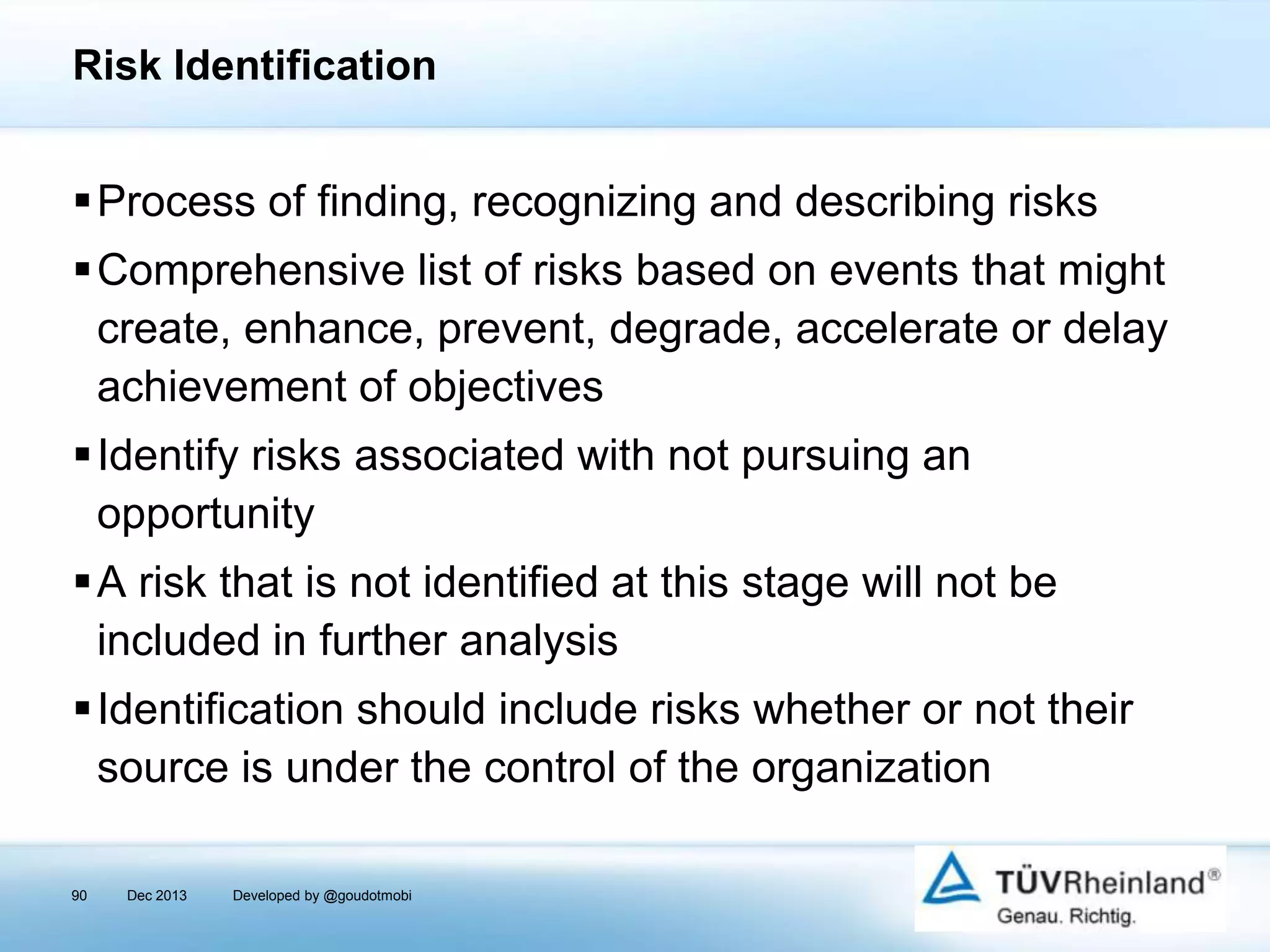 Risk Identification

Process of finding, recognizing and describing risks
Comprehensive list of risks based on events that might
create, enhance, prevent, degrade, accelerate or delay
achievement of objectives
Identify risks associated with not pursuing an
opportunity

A risk that is not identified at this stage will not be
included in further analysis
Identification should include risks whether or not their
source is under the control of the organization
90

Dec 2013

Developed by @goudotmobi

 
