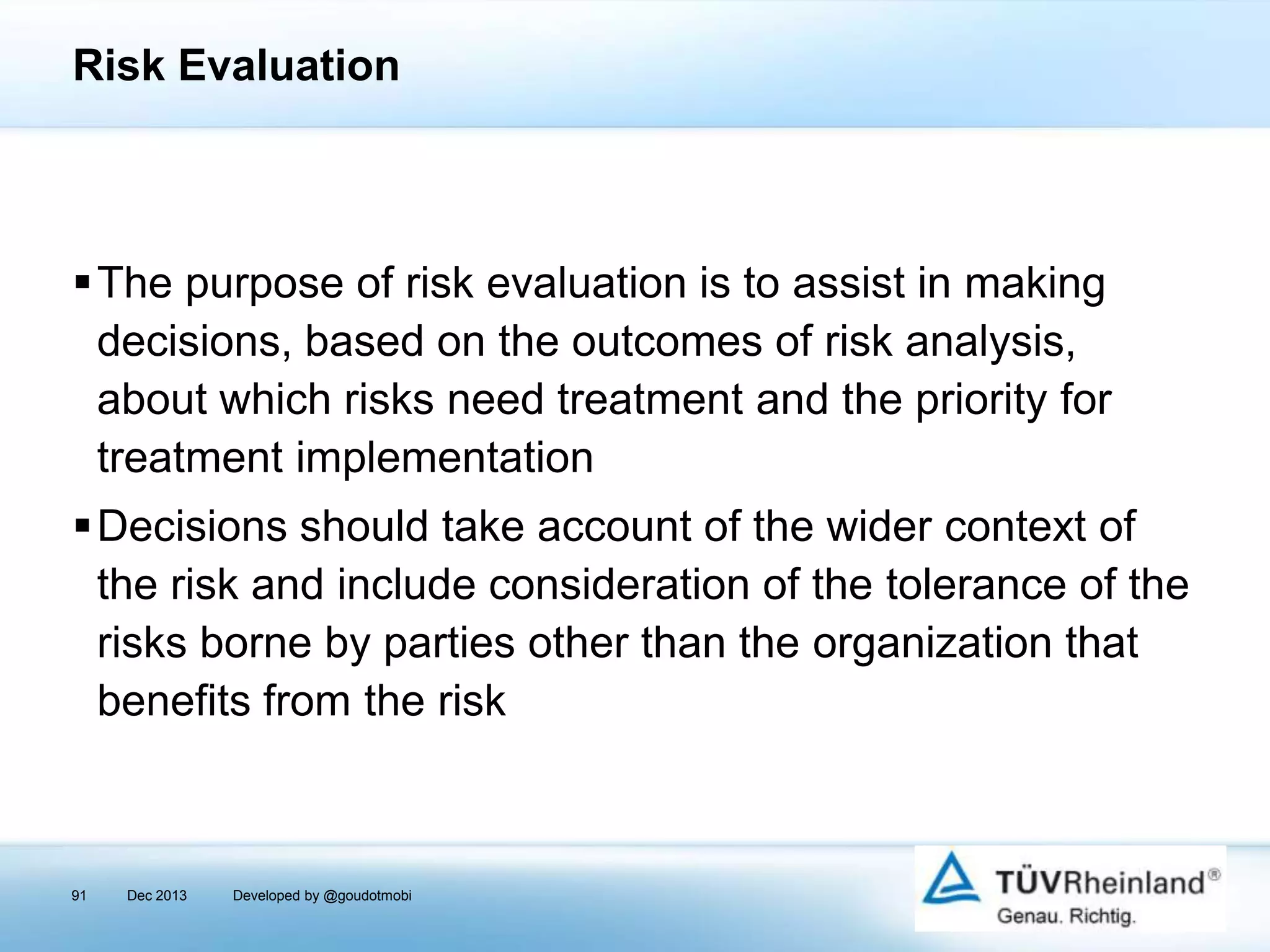 Risk Evaluation

The purpose of risk evaluation is to assist in making
decisions, based on the outcomes of risk analysis,
about which risks need treatment and the priority for
treatment implementation
Decisions should take account of the wider context of
the risk and include consideration of the tolerance of the
risks borne by parties other than the organization that
benefits from the risk

91

Dec 2013

Developed by @goudotmobi

 