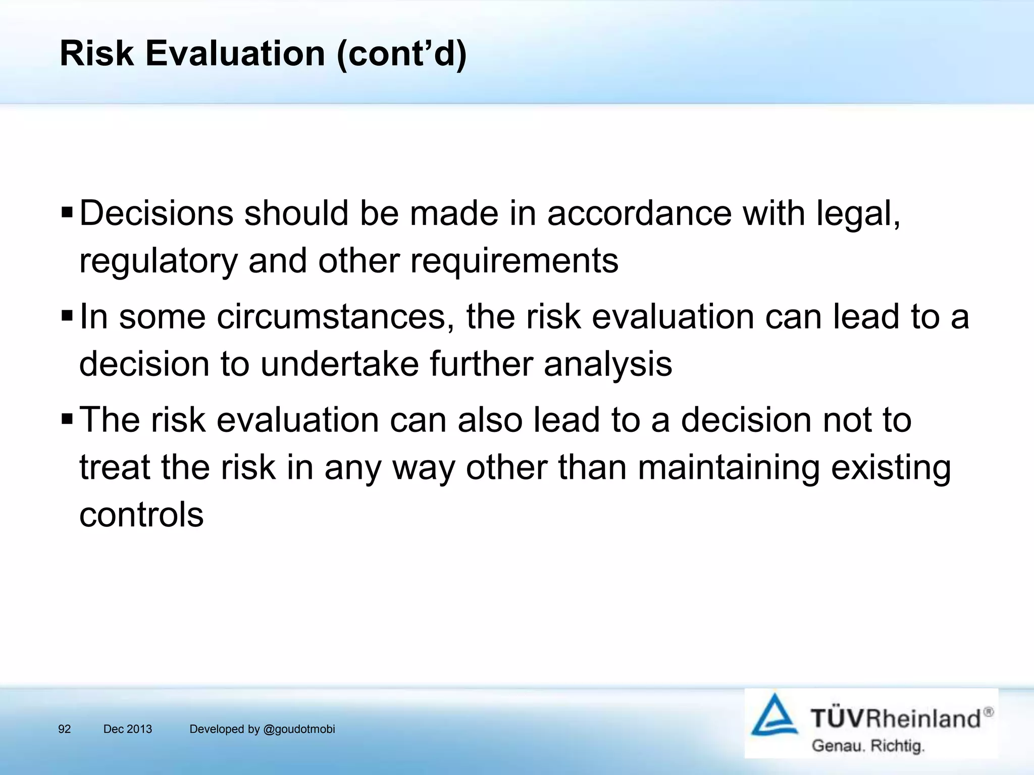Risk Evaluation (cont’d)

Decisions should be made in accordance with legal,
regulatory and other requirements
In some circumstances, the risk evaluation can lead to a
decision to undertake further analysis
The risk evaluation can also lead to a decision not to
treat the risk in any way other than maintaining existing
controls

92

Dec 2013

Developed by @goudotmobi

 