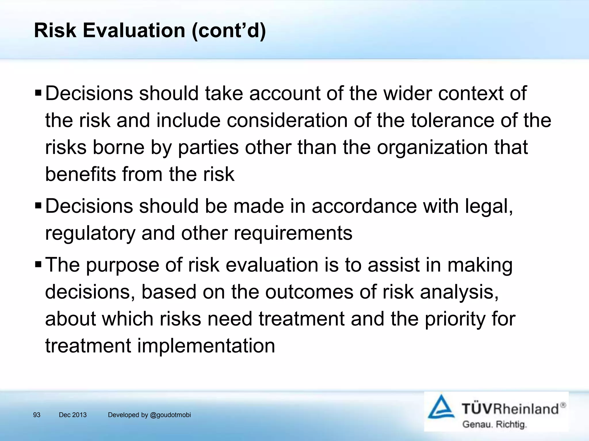 Risk Evaluation (cont’d)
Decisions should take account of the wider context of
the risk and include consideration of the tolerance of the
risks borne by parties other than the organization that
benefits from the risk
Decisions should be made in accordance with legal,
regulatory and other requirements

The purpose of risk evaluation is to assist in making
decisions, based on the outcomes of risk analysis,
about which risks need treatment and the priority for
treatment implementation

93

Dec 2013

Developed by @goudotmobi

 