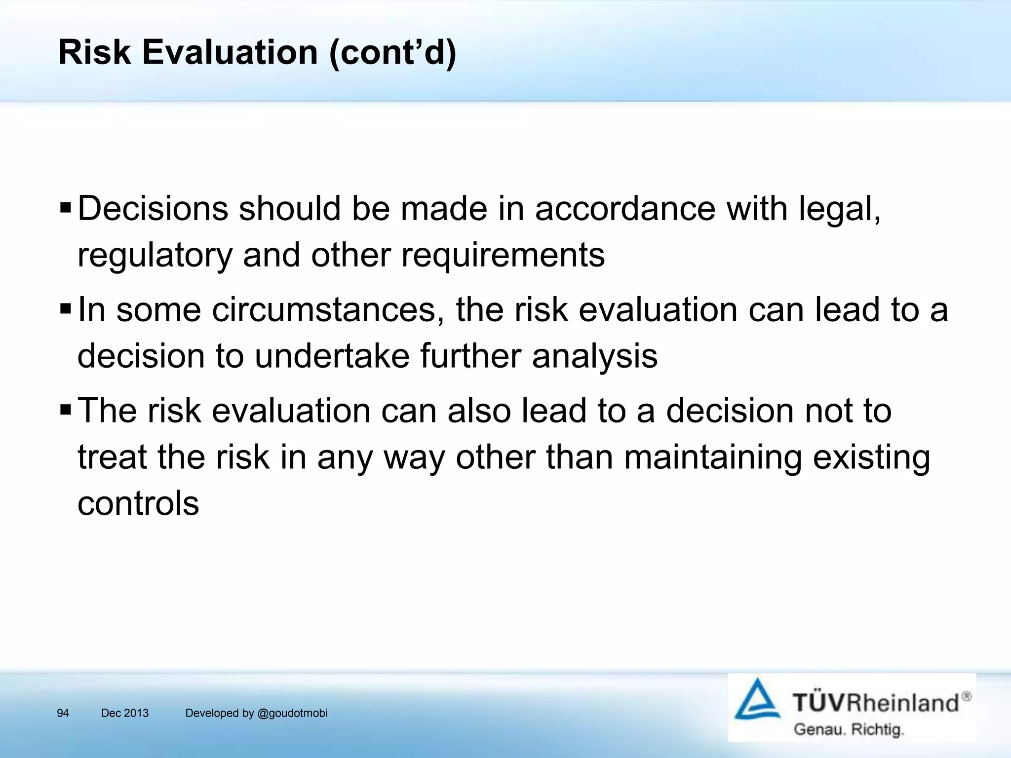 Risk Evaluation (cont’d)

Decisions should be made in accordance with legal,
regulatory and other requirements
In some circumstances, the risk evaluation can lead to a
decision to undertake further analysis
The risk evaluation can also lead to a decision not to
treat the risk in any way other than maintaining existing
controls

94

Dec 2013

Developed by @goudotmobi

 