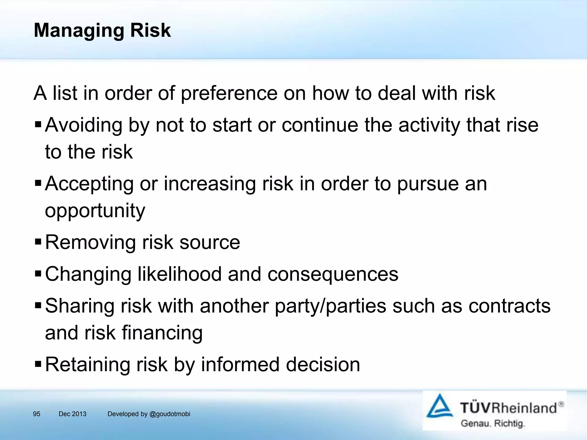 Managing Risk

A list in order of preference on how to deal with risk
Avoiding by not to start or continue the activity that rise
to the risk
Accepting or increasing risk in order to pursue an
opportunity
Removing risk source
Changing likelihood and consequences
Sharing risk with another party/parties such as contracts
and risk ﬁnancing

Retaining risk by informed decision
95

Dec 2013

Developed by @goudotmobi

 