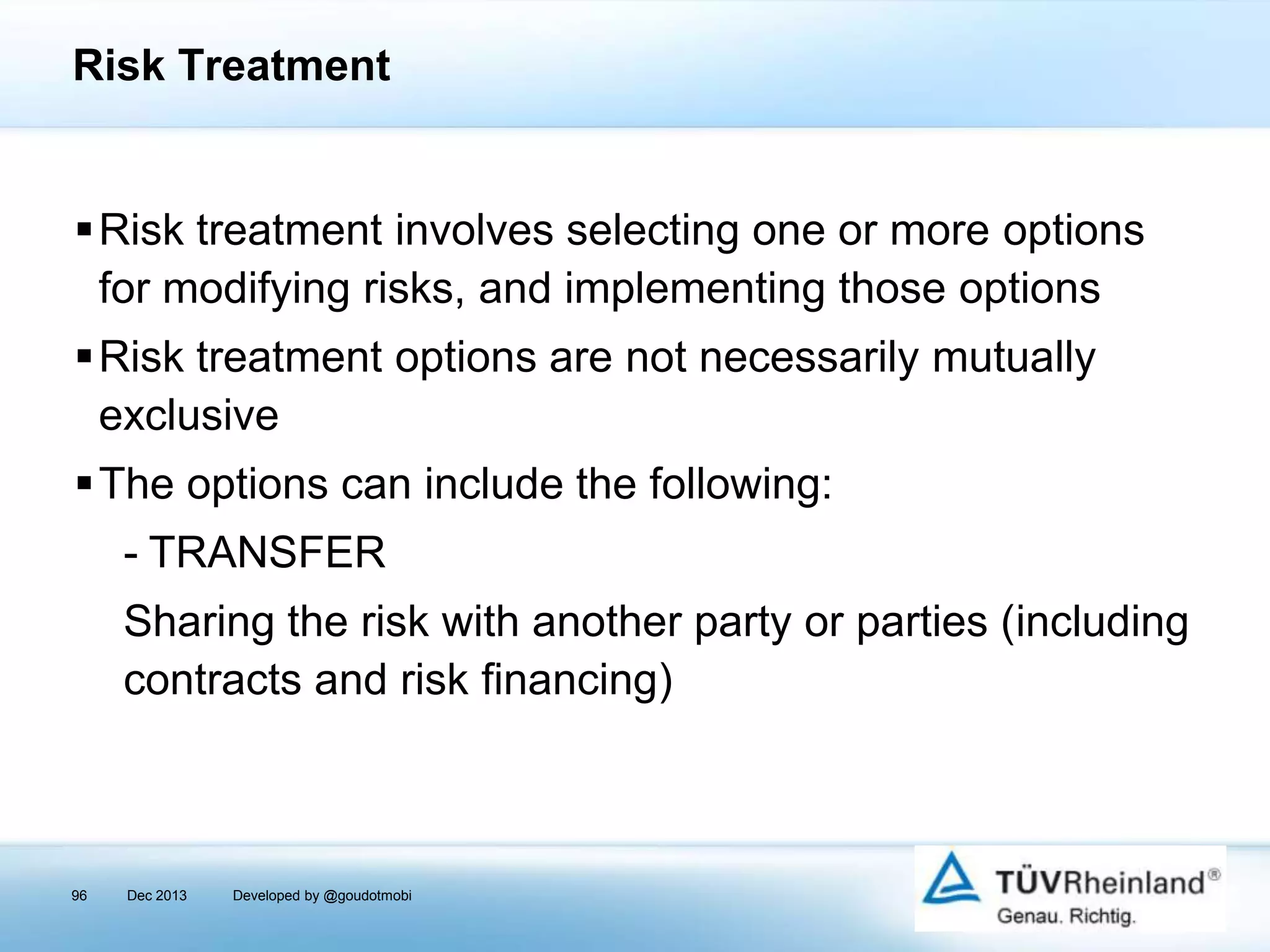 Risk Treatment

Risk treatment involves selecting one or more options
for modifying risks, and implementing those options
Risk treatment options are not necessarily mutually
exclusive
The options can include the following:

- TRANSFER
Sharing the risk with another party or parties (including
contracts and risk financing)

96

Dec 2013

Developed by @goudotmobi

 