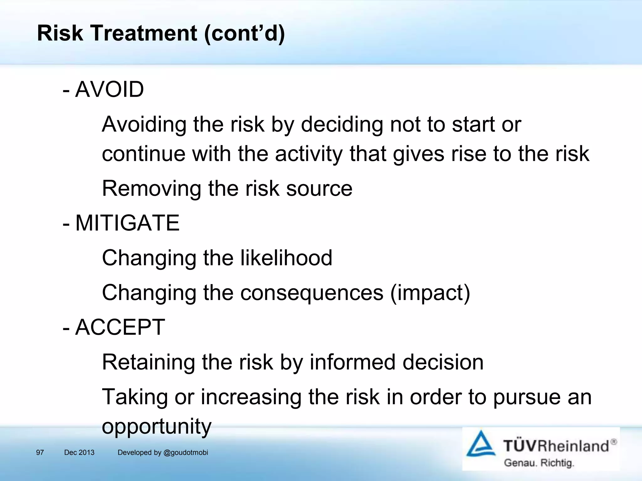 Risk Treatment (cont’d)
- AVOID
Avoiding the risk by deciding not to start or
continue with the activity that gives rise to the risk
Removing the risk source
- MITIGATE
Changing the likelihood
Changing the consequences (impact)
- ACCEPT
Retaining the risk by informed decision

Taking or increasing the risk in order to pursue an
opportunity
97

Dec 2013

Developed by @goudotmobi

 