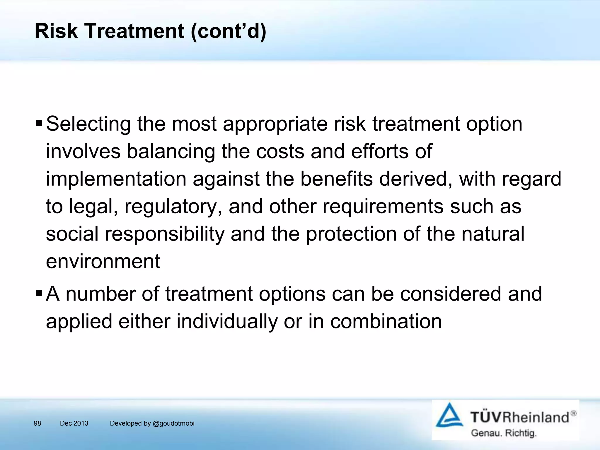 Risk Treatment (cont’d)

Selecting the most appropriate risk treatment option
involves balancing the costs and efforts of
implementation against the benefits derived, with regard
to legal, regulatory, and other requirements such as
social responsibility and the protection of the natural
environment
A number of treatment options can be considered and
applied either individually or in combination

98

Dec 2013

Developed by @goudotmobi

 