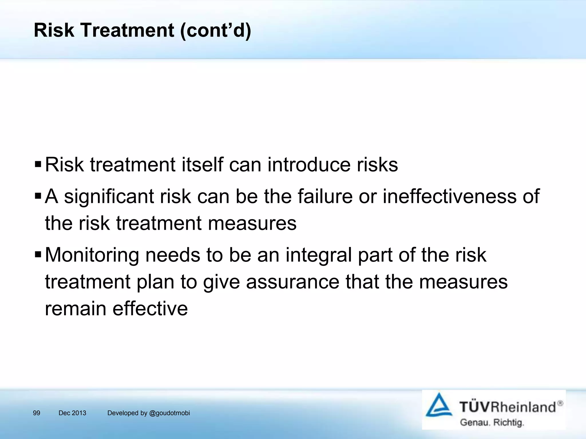 Risk Treatment (cont’d)

Risk treatment itself can introduce risks
A significant risk can be the failure or ineffectiveness of
the risk treatment measures

Monitoring needs to be an integral part of the risk
treatment plan to give assurance that the measures
remain effective

99

Dec 2013

Developed by @goudotmobi

 