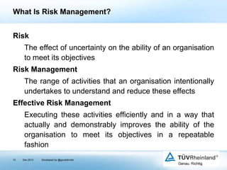 What Is Risk Management?
Risk
The effect of uncertainty on the ability of an organisation
to meet its objectives
Risk Management
The range of activities that an organisation intentionally
undertakes to understand and reduce these effects

Effective Risk Management
Executing these activities efficiently and in a way that
actually and demonstrably improves the ability of the
organisation to meet its objectives in a repeatable
fashion
10

Dec 2013

Developed by @goudotmobi

 