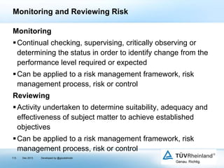 Monitoring and Reviewing Risk
Monitoring
 Continual checking, supervising, critically observing or
determining the status in order to identify change from the
performance level required or expected
 Can be applied to a risk management framework, risk
management process, risk or control

Reviewing
 Activity undertaken to determine suitability, adequacy and
effectiveness of subject matter to achieve established
objectives

 Can be applied to a risk management framework, risk
management process, risk or control
113

Dec 2013

Developed by @goudotmobi

 