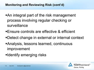 Monitoring and Reviewing Risk (cont’d)

An integral part of the risk management
process involving regular checking or
surveillance
Ensure controls are effective & efficient
Detect change in external or internal context

Analysis, lessons learned, continuous
improvement
Identify emerging risks
114

Dec 2013

Developed by @goudotmobi

 
