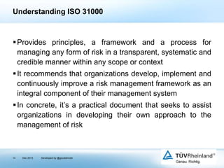 Understanding ISO 31000

 Provides principles, a framework and a process for
managing any form of risk in a transparent, systematic and
credible manner within any scope or context
 It recommends that organizations develop, implement and
continuously improve a risk management framework as an
integral component of their management system
 In concrete, it’s a practical document that seeks to assist
organizations in developing their own approach to the
management of risk

14

Dec 2013

Developed by @goudotmobi

 