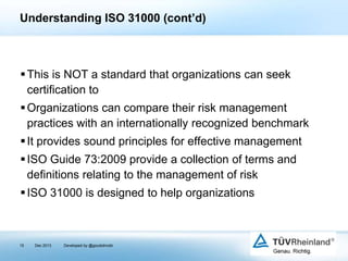 Understanding ISO 31000 (cont’d)

 This is NOT a standard that organizations can seek
certification to
 Organizations can compare their risk management
practices with an internationally recognized benchmark
 It provides sound principles for effective management
 ISO Guide 73:2009 provide a collection of terms and
definitions relating to the management of risk
 ISO 31000 is designed to help organizations

15

Dec 2013

Developed by @goudotmobi

 